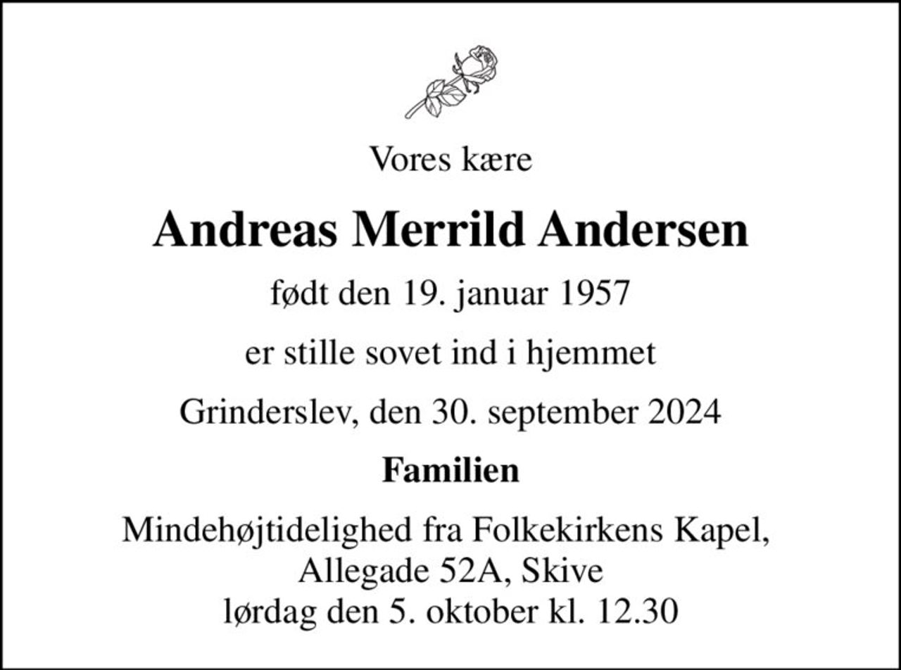 Vores kære
Andreas Merrild Andersen
født den 19. januar 1957
er stille sovet ind i hjemmet
Grinderslev, den 30. september 2024
Familien
Mindehøjtidelighed fra Folkekirkens Kapel,  Allegade 52A, Skive lørdag den 5. oktober kl. 12.30
