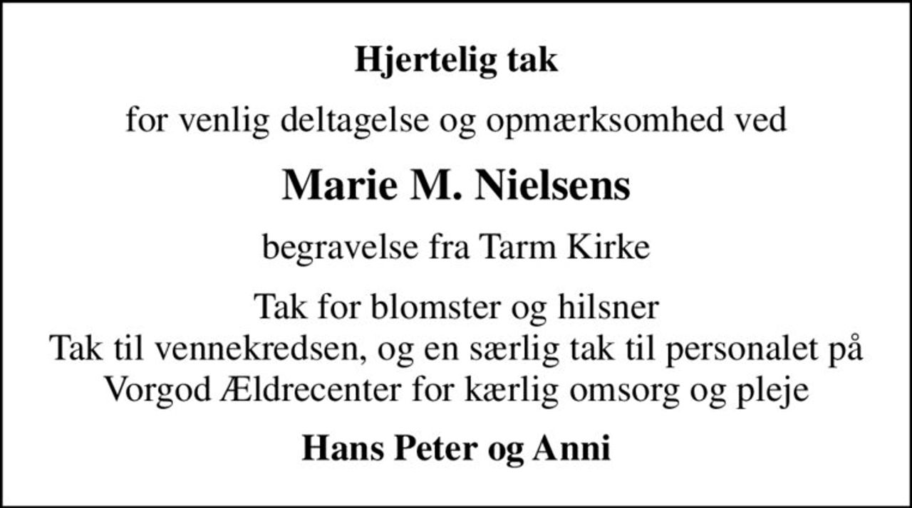 Hjertelig tak
for venlig deltagelse og opmærksomhed ved
Marie M. Nielsens
begravelse fra Tarm Kirke
Tak for blomster og hilsner Tak til vennekredsen, og en særlig tak til personalet på Vorgod Ældrecenter for kærlig omsorg og pleje
Hans Peter og Anni