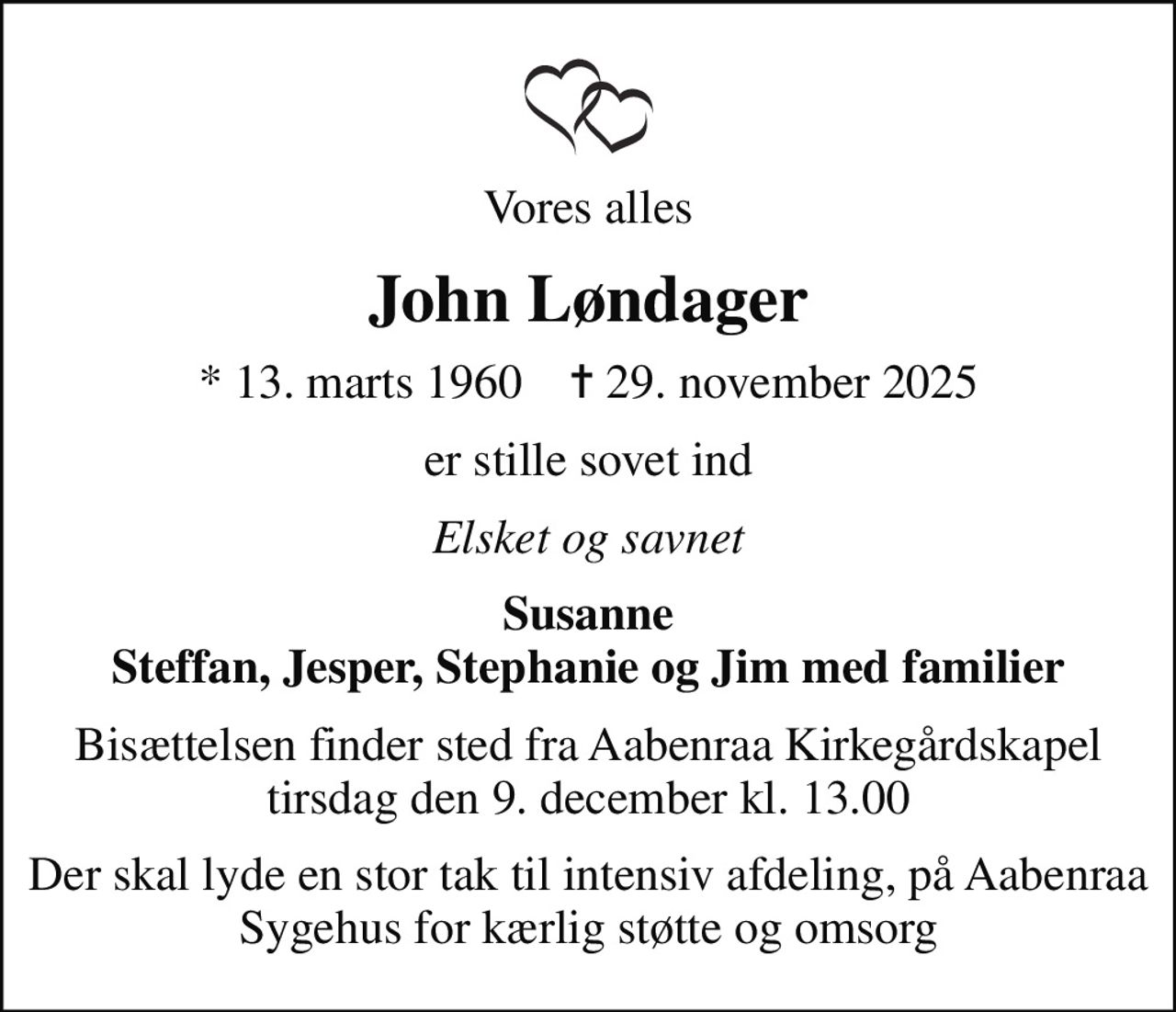 Vores alles
John Løndager
* 13. marts 1960    ✝ 29. november 2025
er stille sovet ind
Elsket og savnet
Susanne Steffan, Jesper, Stephanie og Jim med familier
Bisættelsen finder sted fra Aabenraa Kirkegårdskapel  tirsdag den 9. december kl. 13.00 
Der skal lyde en stor tak til intensiv afdeling, på Aabenraa Sygehus for kærlig støtte og omsorg