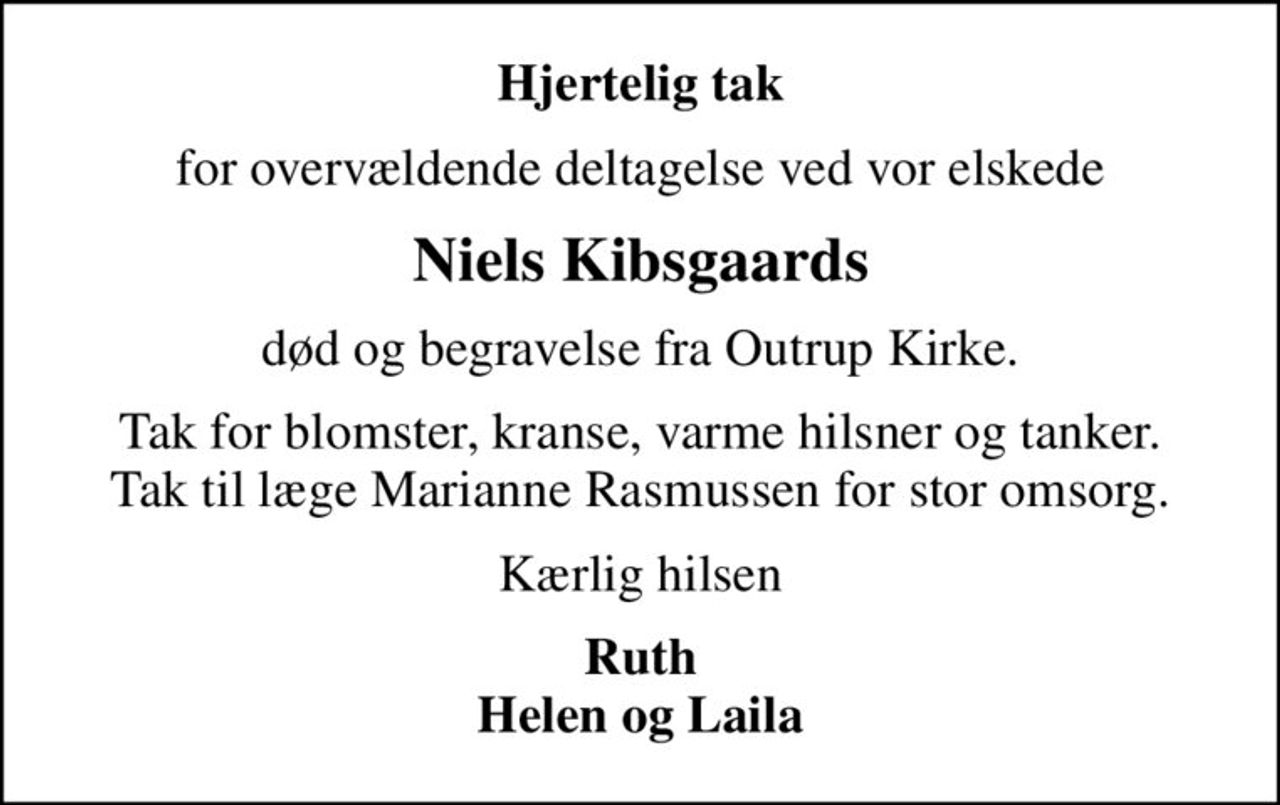 Hjertelig tak
for overvældende deltagelse ved vor elskede
Niels Kibsgaards
død og begravelse fra Outrup Kirke.
Tak for blomster, kranse, varme hilsner og tanker. Tak til læge Marianne Rasmussen for stor omsorg.
Kærlig hilsen
Ruth Helen og Laila