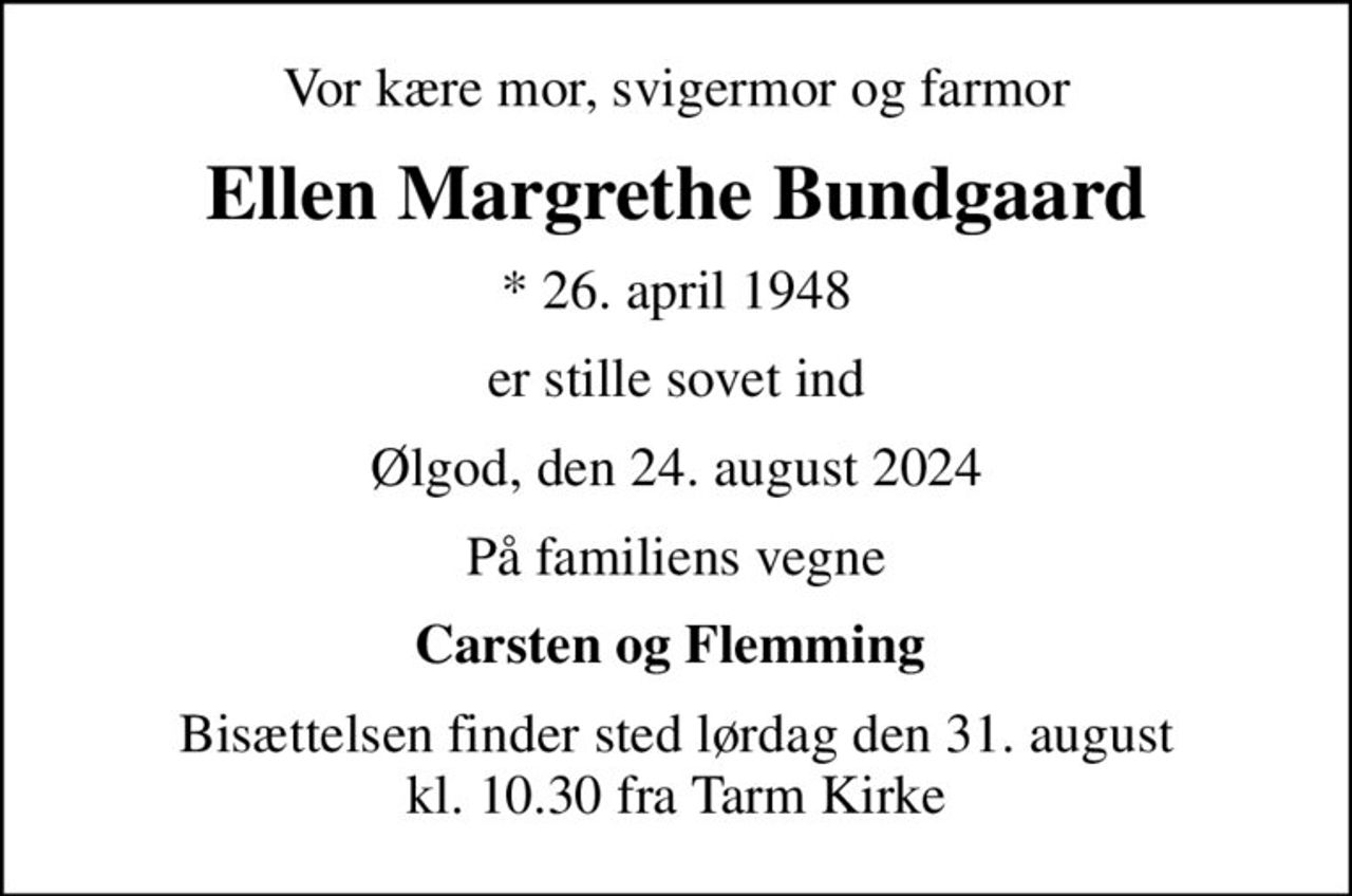 Vor kære mor, svigermor og farmor
Ellen Margrethe Bundgaard
* 26. april 1948
er stille sovet ind
Ølgod, den 24. august 2024
På familiens vegne
Carsten og Flemming 
Bisættelsen finder sted lørdag den 31. august kl. 10.30 fra Tarm Kirke