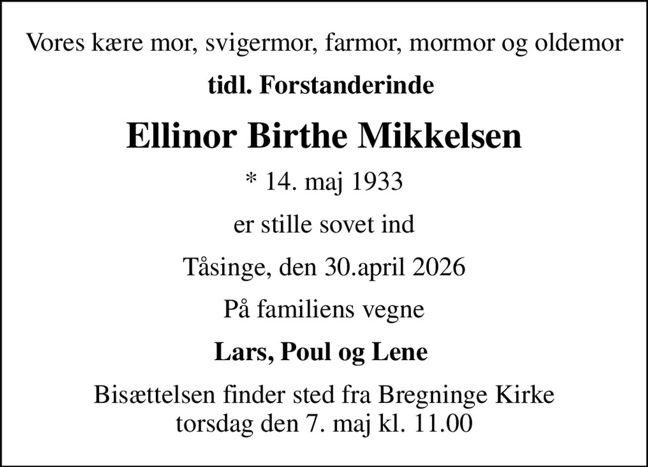 Vores kære mor, svigermor, farmor, mormor og oldemor
tidl. Forstanderinde 
Ellinor Birthe Mikkelsen
* 14. maj 1933
er stille sovet ind
Tåsinge, den 30.april 2026
På familiens vegne
Lars, Poul og Lene 
Bisættelsen finder sted fra Bregninge Kirke  torsdag den 7. maj kl. 11.00