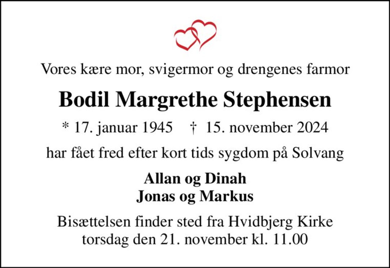 Vores kære mor, svigermor og drengenes farmor
Bodil Margrethe Stephensen
* 17. januar 1945    ✝ 15. november 2024
har fået fred efter kort tids sygdom på Solvang
Allan og Dinah Jonas og Markus
Bisættelsen finder sted fra Hvidbjerg Kirke  torsdag den 21. november kl. 11.00