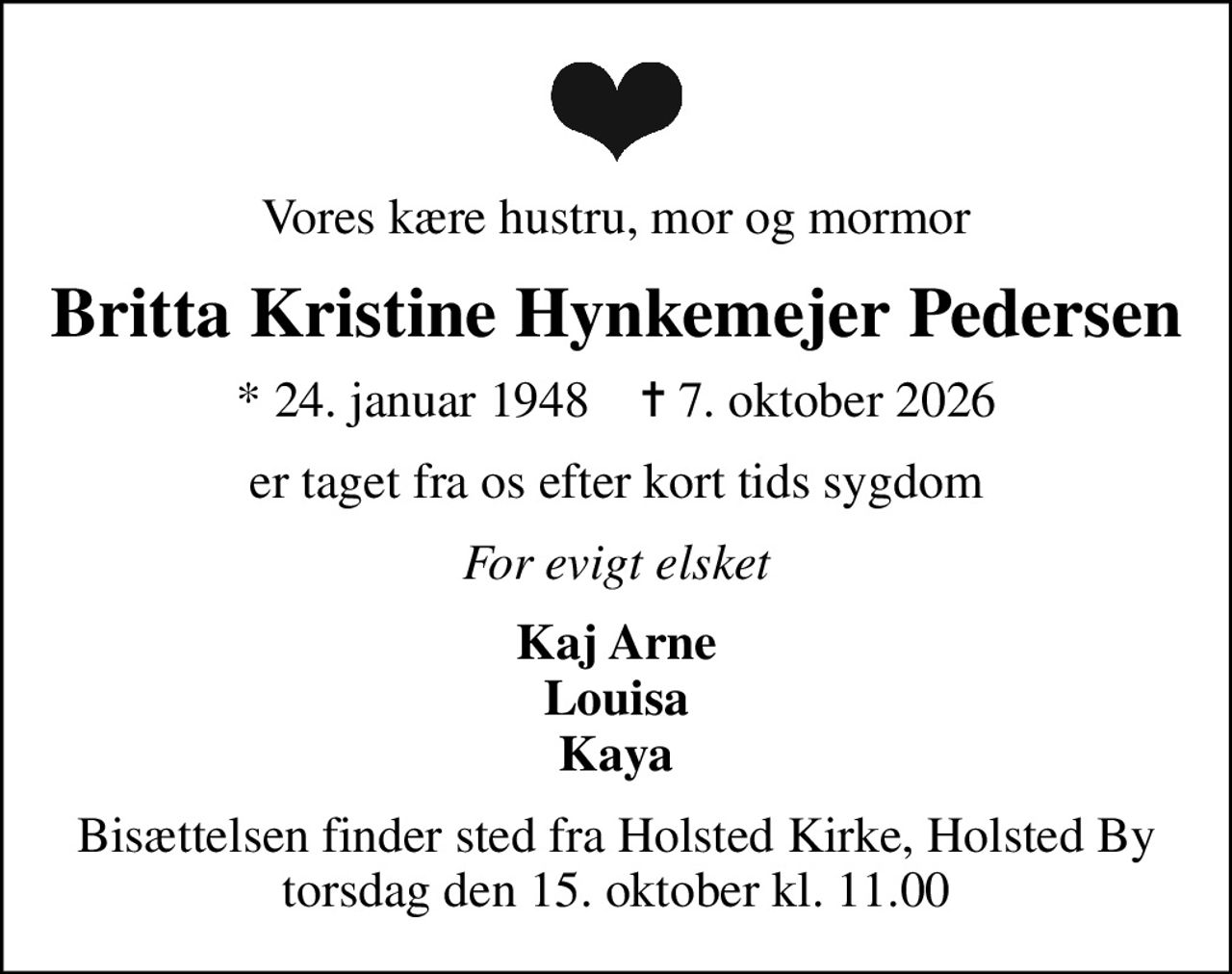 Vores kære hustru, mor og mormor
Britta Kristine Hynkemejer Pedersen
* 24. januar 1948    ✝ 7. oktober 2026
er taget fra os efter kort tids sygdom
For evigt elsket
Kaj Arne Louisa Kaya
Bisættelsen finder sted fra Holsted Kirke, Holsted By  torsdag den 15. oktober kl. 11.00