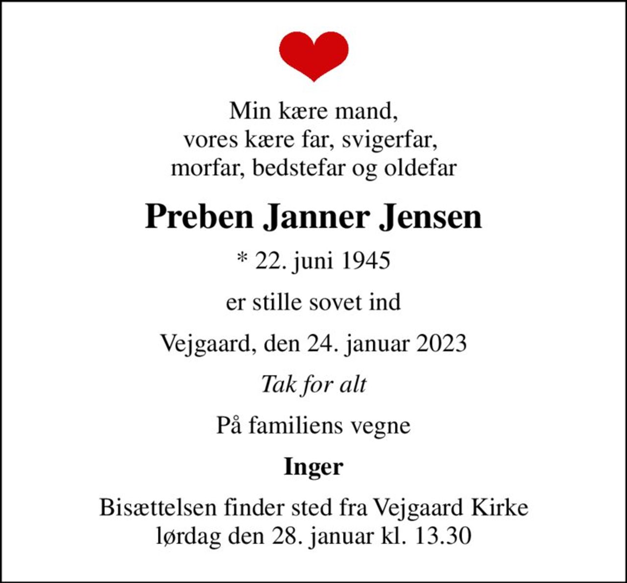 Min kære mand, vores kære far, svigerfar,  morfar, bedstefar og oldefar
Preben Janner Jensen
* 22. juni 1945
er stille sovet ind
Vejgaard, den 24. januar 2023
Tak for alt
På familiens vegne
Inger
Bisættelsen finder sted fra Vejgaard Kirke  lørdag den 28. januar kl. 13.30