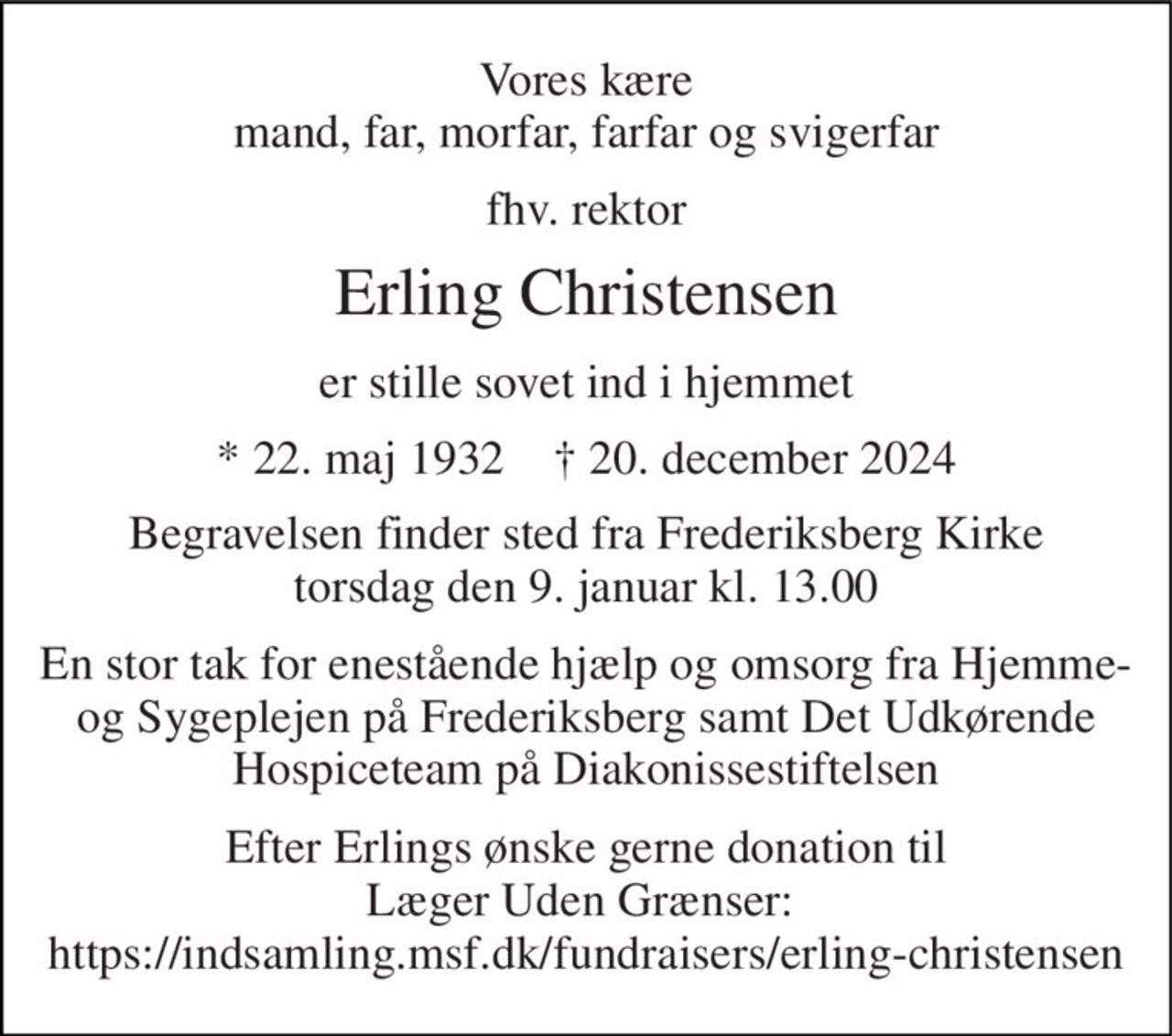 Vores kære mand, far, morfar, farfar og svigerfar 
fhv. rektor 
Erling Christensen 
er stille sovet ind i hjemmet 
*​ 22. maj 1932​    †​ 20. december 2024 
Begravelsen​ finder sted fra Frederiksberg Kirke​ torsdag den 9. januar​ kl. 13.00 
En stor tak for enestående hjælp og omsorg fra Hjemme- og Sygeplejen på Frederiksberg samt Det Udkørende Hospiceteam på Diakonissestiftelsen 
Efter Erlings ønske gerne donation til Læger Uden Grænser:  https://indsamling.msf.dk/fundraisers/erling-christensen