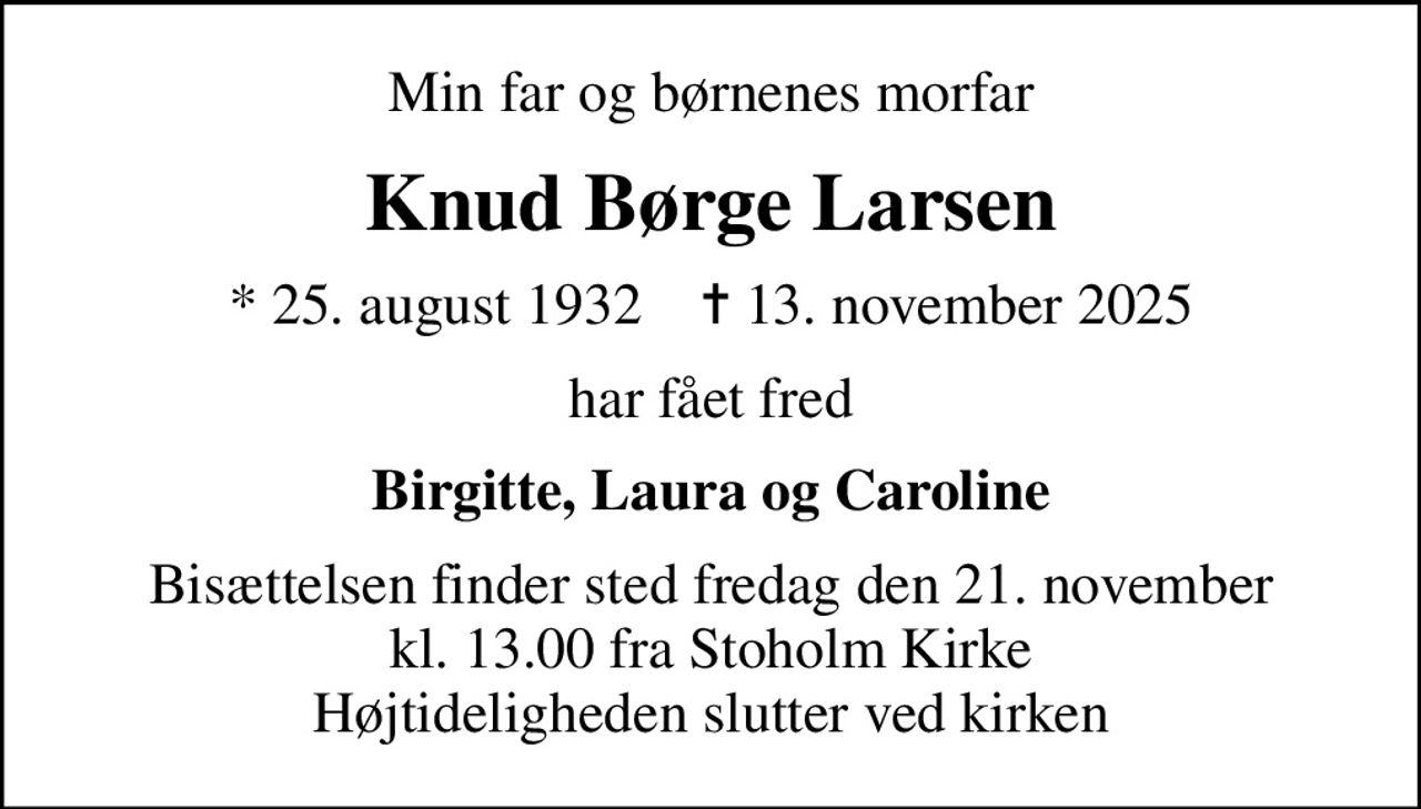 Min far og børnenes morfar
Knud Børge Larsen
* 25. august 1932    ✝ 13. november 2025
har fået fred
Birgitte, Laura og Caroline
Bisættelsen finder sted fredag den 21. november kl. 13.00 fra Stoholm Kirke Højtideligheden slutter ved kirken