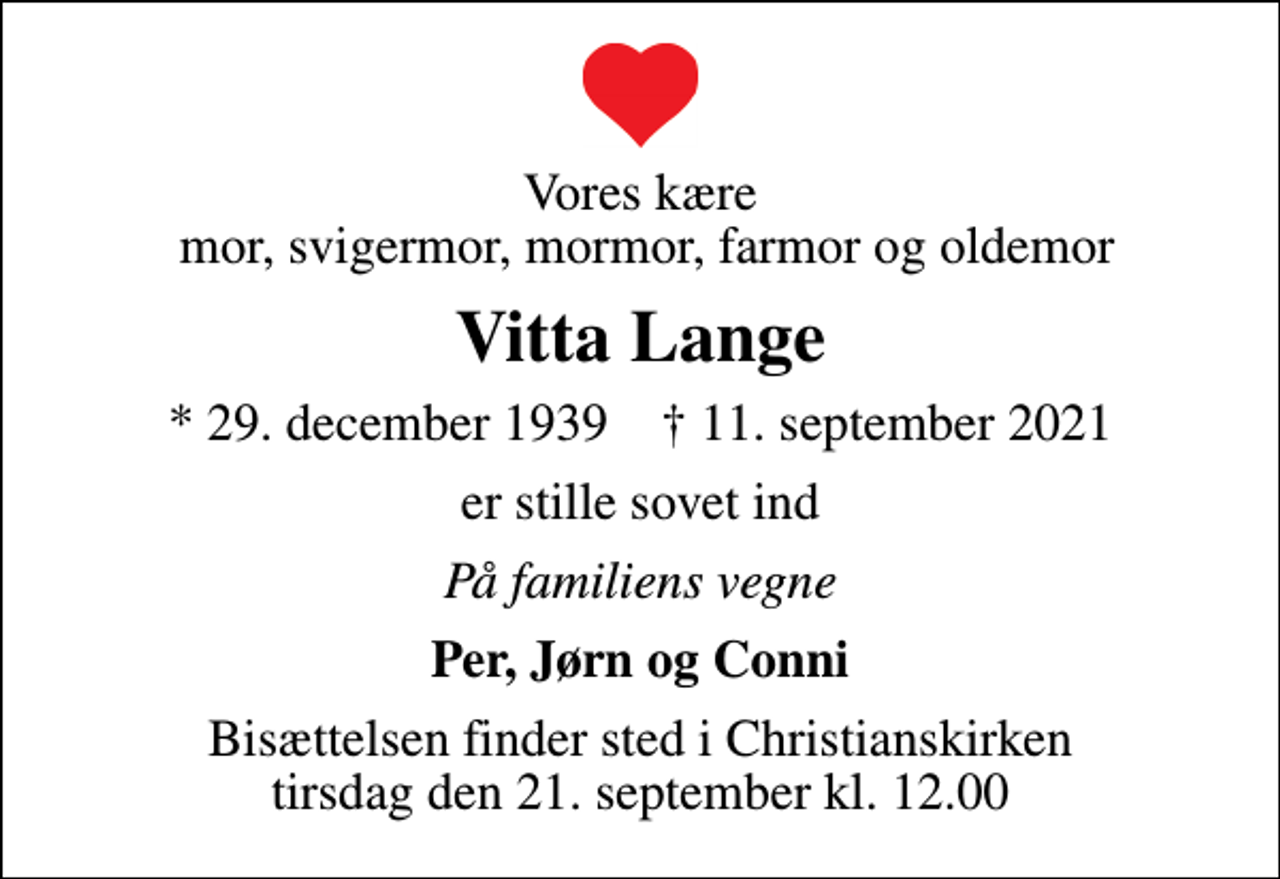 <p>Vores kære mor, svigermor, mormor, farmor og oldemor<br />Vitta Lange<br />* 29. december 1939 ✝ 11. september 2021<br />er stille sovet ind<br />På familiens vegne<br />Per, Jørn og Conni<br />Bisættelsen finder sted i Christianskirken tirsdag den 21. september kl. 12.00</p>