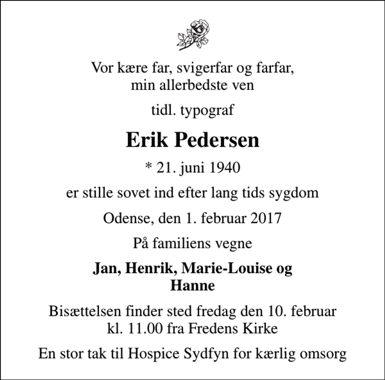 <p>Vor kære far, svigerfar og farfar, min allerbedste ven<br />tidl. typograf<br />Erik Pedersen<br />* 21. juni 1940<br />er stille sovet ind efter lang tids sygdom<br />Odense, den 1. februar 2017<br />På familiens vegne<br />Jan, Henrik, Marie-Louise og Hanne<br />Bisættelsen finder sted fredag den 10. februar kl. 11.00 fra Fredens Kirke<br />En stor tak til Hospice Sydfyn for kærlig omsorg</p>