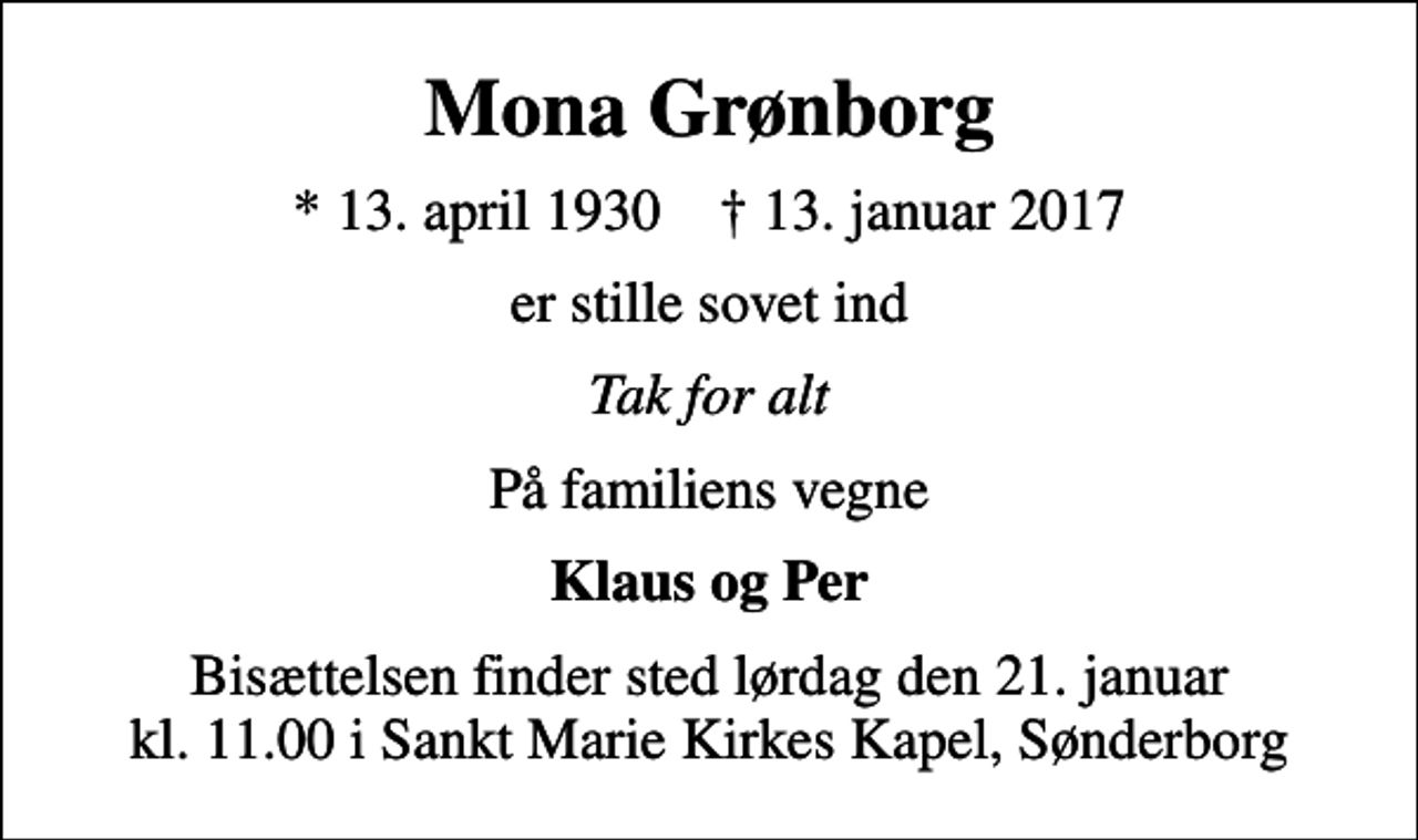 <p>Mona Grønborg<br />* 13. april 1930 ✝ 13. januar 2017<br />er stille sovet ind<br />Tak for alt<br />På familiens vegne<br />Klaus og Per<br />Bisættelsen finder sted lørdag den 21. januar kl. 11.00 i Sankt Marie Kirkes Kapel, Sønderborg</p>