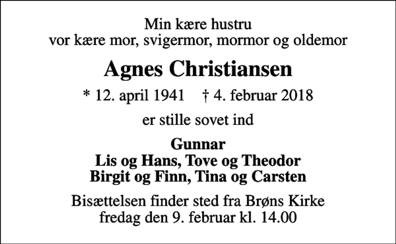 <p>Min kære hustru vor kære mor, svigermor, mormor og oldemor<br />Agnes Christiansen<br />* 12. april 1941 ✝ 4. februar 2018<br />er stille sovet ind<br />Gunnar Lis og Hans, Tove og Theodor Birgit og Finn, Tina og Carsten<br />Bisættelsen finder sted fra Brøns Kirke fredag den 9. februar kl. 14.00</p>