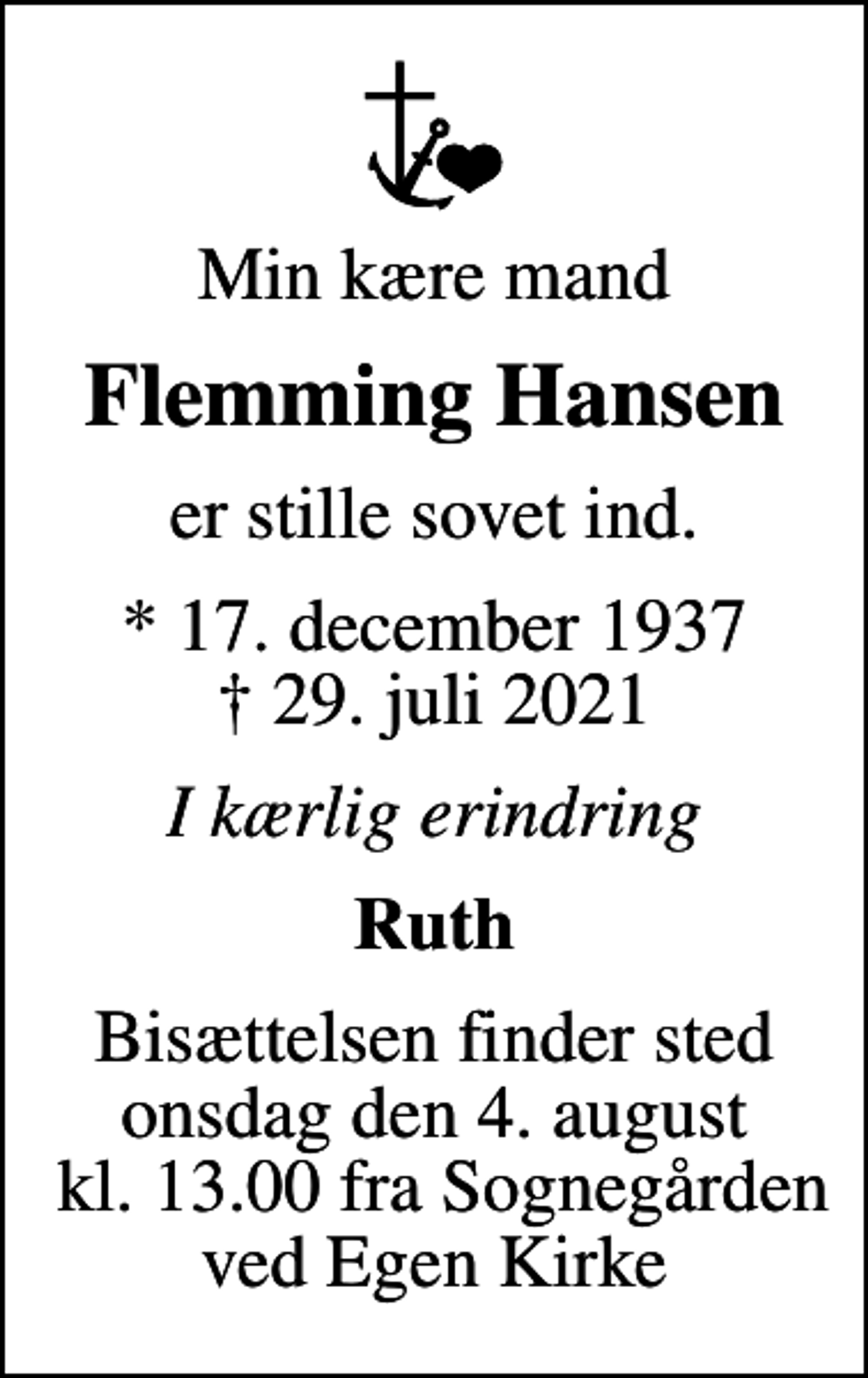 <p>Min kære mand<br />Flemming Hansen<br />er stille sovet ind.<br />* 17. december 1937<br />✝ 29. juli 2021<br />I kærlig erindring<br />Ruth<br />Bisættelsen finder sted onsdag den 4. august kl. 13.00 fra Sognegården ved Egen Kirke</p>