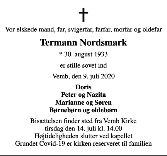 <p>Vor elskede mand, far, svigerfar, farfar, morfar og oldefar<br />Termann Nordsmark<br />* 30. august 1933<br />er stille sovet ind<br />Vemb, den 9. juli 2020<br />Doris Peter og Nazita Marianne og Søren Børnebørn og oldebørn<br />Bisættelsen finder sted fra Vemb Kirke tirsdag den 14. juli kl. 14.00 Højtideligheden slutter ved kapellet Grundet Covid-19 er kirken reserveret til familien</p>