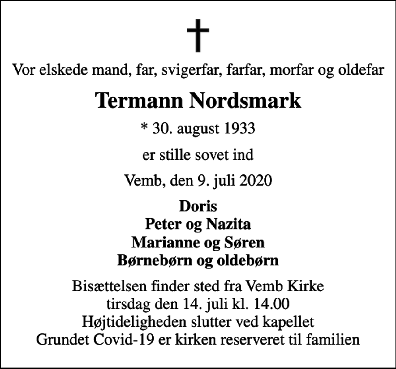 <p>Vor elskede mand, far, svigerfar, farfar, morfar og oldefar<br />Termann Nordsmark<br />* 30. august 1933<br />er stille sovet ind<br />Vemb, den 9. juli 2020<br />Doris Peter og Nazita Marianne og Søren Børnebørn og oldebørn<br />Bisættelsen finder sted fra Vemb Kirke tirsdag den 14. juli kl. 14.00 Højtideligheden slutter ved kapellet Grundet Covid-19 er kirken reserveret til familien</p>