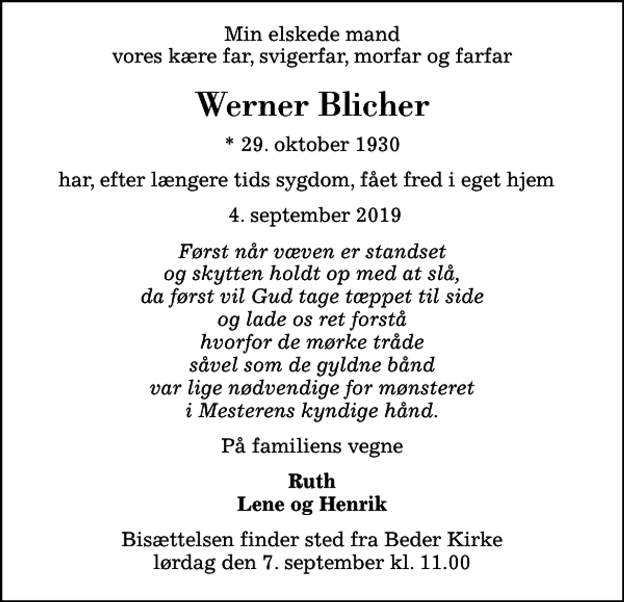 <p>Min elskede mand vores kære far, svigerfar, morfar og farfar<br />Werner Blicher<br />* 29. oktober 1930<br />har, efter længere tids sygdom, fået fred i eget hjem<br />4. september 2019<br />Først når væven er standset og skytten holdt op med at slå, da først vil Gud tage tæppet til side og lade os ret forstå hvorfor de mørke tråde såvel som de gyldne bånd var lige nødvendige for mønsteret i Mesterens kyndige hånd.<br />På familiens vegne<br />Ruth Lene og Henrik<br />Bisættelsen finder sted fra Beder Kirke lørdag den 7. september kl. 11.00</p>