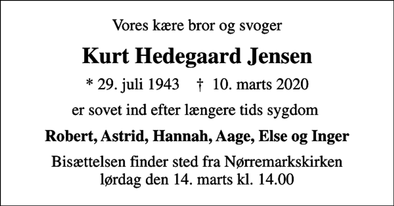 <p>Vores kære bror og svoger<br />Kurt Hedegaard Jensen<br />* 29. juli 1943 ✝ 10. marts 2020<br />er sovet ind efter længere tids sygdom<br />Robert, Astrid, Hannah, Aage, Else og Inger<br />Bisættelsen finder sted fra Nørremarkskirken lørdag den 14. marts kl. 14.00</p>