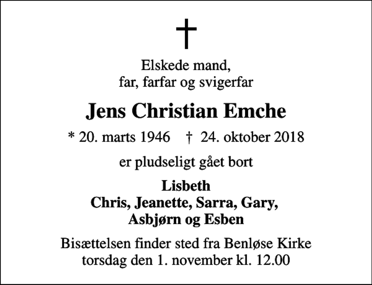 <p>Elskede mand, far, farfar og svigerfar<br />Jens Christian Emche<br />* 20. marts 1946 ✝ 24. oktober 2018<br />er pludseligt gået bort<br />Lisbeth Chris, Jeanette, Sarra, Gary, Asbjørn og Esben<br />Bisættelsen finder sted fra Benløse Kirke torsdag den 1. november kl. 12.00</p>