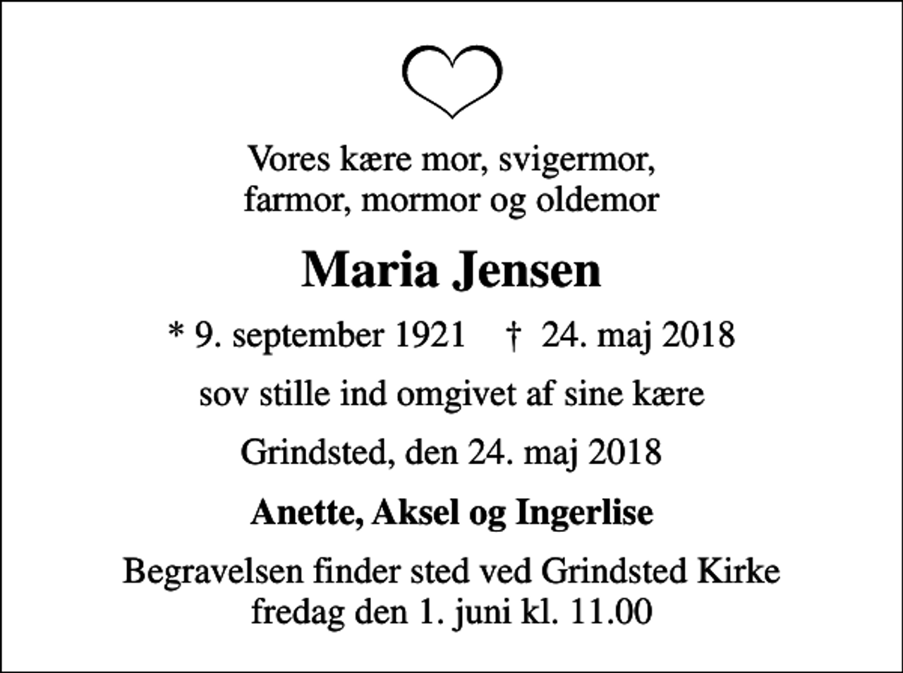 <p>Vores kære mor, svigermor, farmor, mormor og oldemor<br />Maria Jensen<br />* 9. september 1921 ✝ 24. maj 2018<br />sov stille ind omgivet af sine kære<br />Grindsted, den 24. maj 2018<br />Anette, Aksel og Ingerlise<br />Begravelsen finder sted ved Grindsted Kirke fredag den 1. juni kl. 11.00</p>