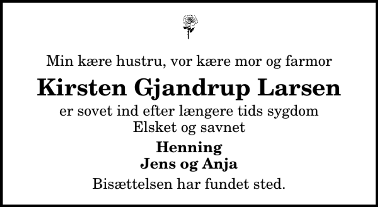 <p>Min kære hustru, vor kære mor og farmor<br />Kirsten Gjandrup Larsen<br />er sovet ind efter længere tids sygdom Elsket og savnet<br />Henning Jens og Anja<br />Bisættelsen har fundet sted.</p>