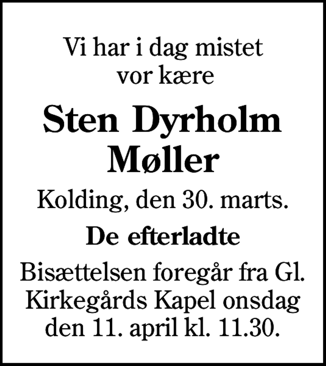 <p>Vi har i dag mistet vor kære<br />Sten Dyrholm Møller<br />Kolding, den 30. marts.<br />De efterladte<br />Bisættelsen foregår fra Gl. Kirkegårds Kapel onsdag den 11. april kl. 11.30.</p>