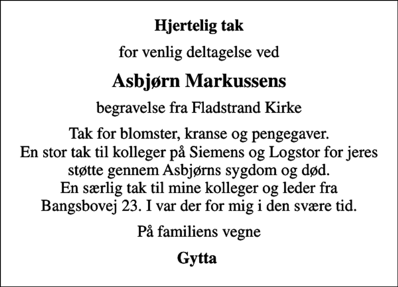 <p>Hjertelig tak<br />for venlig deltagelse ved<br />Asbjørn Markussens<br />begravelse fra Fladstrand Kirke<br />Tak for blomster, kranse og pengegaver. En stor tak til kolleger på Siemens og Logstor for jeres støtte gennem Asbjørns sygdom og død. En særlig tak til mine kolleger og leder fra Bangsbovej 23. I var der for mig i den svære tid.<br />På familiens vegne<br />Gytta</p>