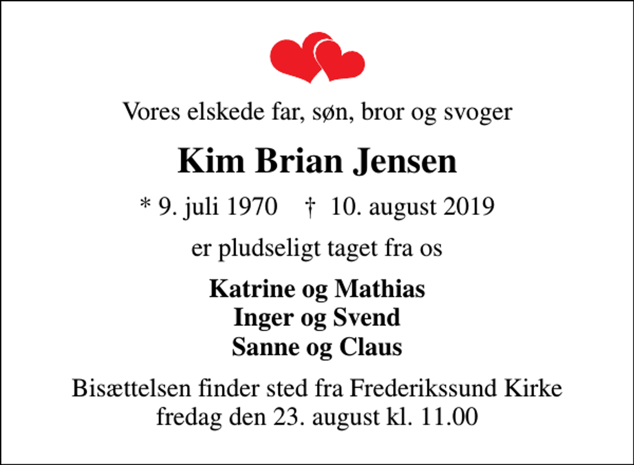 <p>Vores elskede far, søn, bror og svoger<br />Kim Brian Jensen<br />* 9. juli 1970 ✝ 10. august 2019<br />er pludseligt taget fra os<br />Katrine og Mathias Inger og Svend Sanne og Claus<br />Bisættelsen finder sted fra Frederikssund Kirke fredag den 23. august kl. 11.00</p>