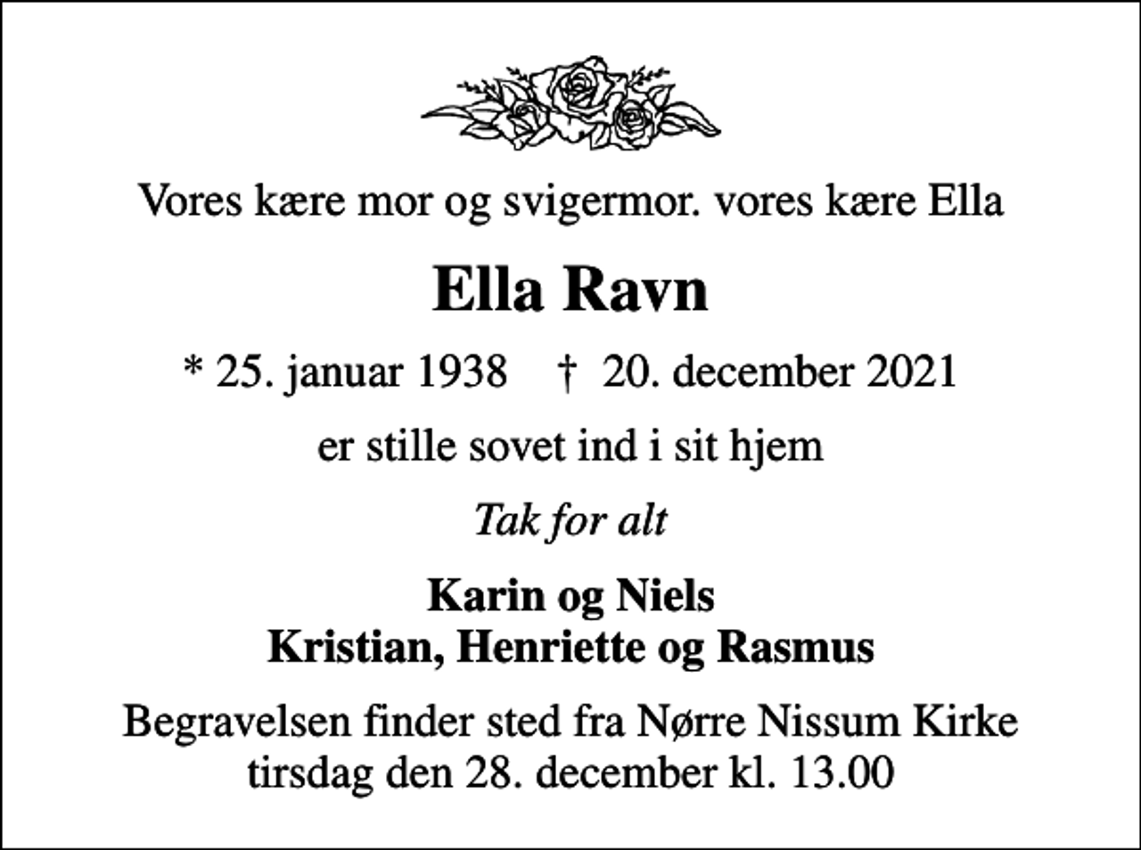 <p>Vores kære mor og svigermor. vores kære Ella<br />Ella Ravn<br />* 25. januar 1938 ✝ 20. december 2021<br />er stille sovet ind i sit hjem<br />Tak for alt<br />Karin og Niels Kristian, Henriette og Rasmus<br />Begravelsen finder sted fra Nørre Nissum Kirke tirsdag den 28. december kl. 13.00</p>