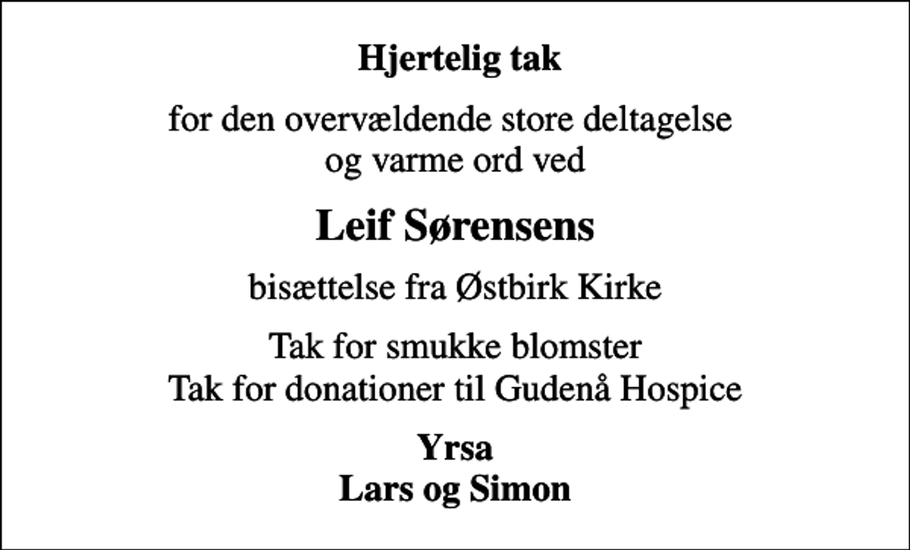 <p>Hjertelig tak<br />for den overvældende store deltagelse og varme ord ved<br />Leif Sørensens<br />bisættelse fra Østbirk Kirke<br />Tak for smukke blomster Tak for donationer til Gudenå Hospice<br />Yrsa Lars og Simon</p>