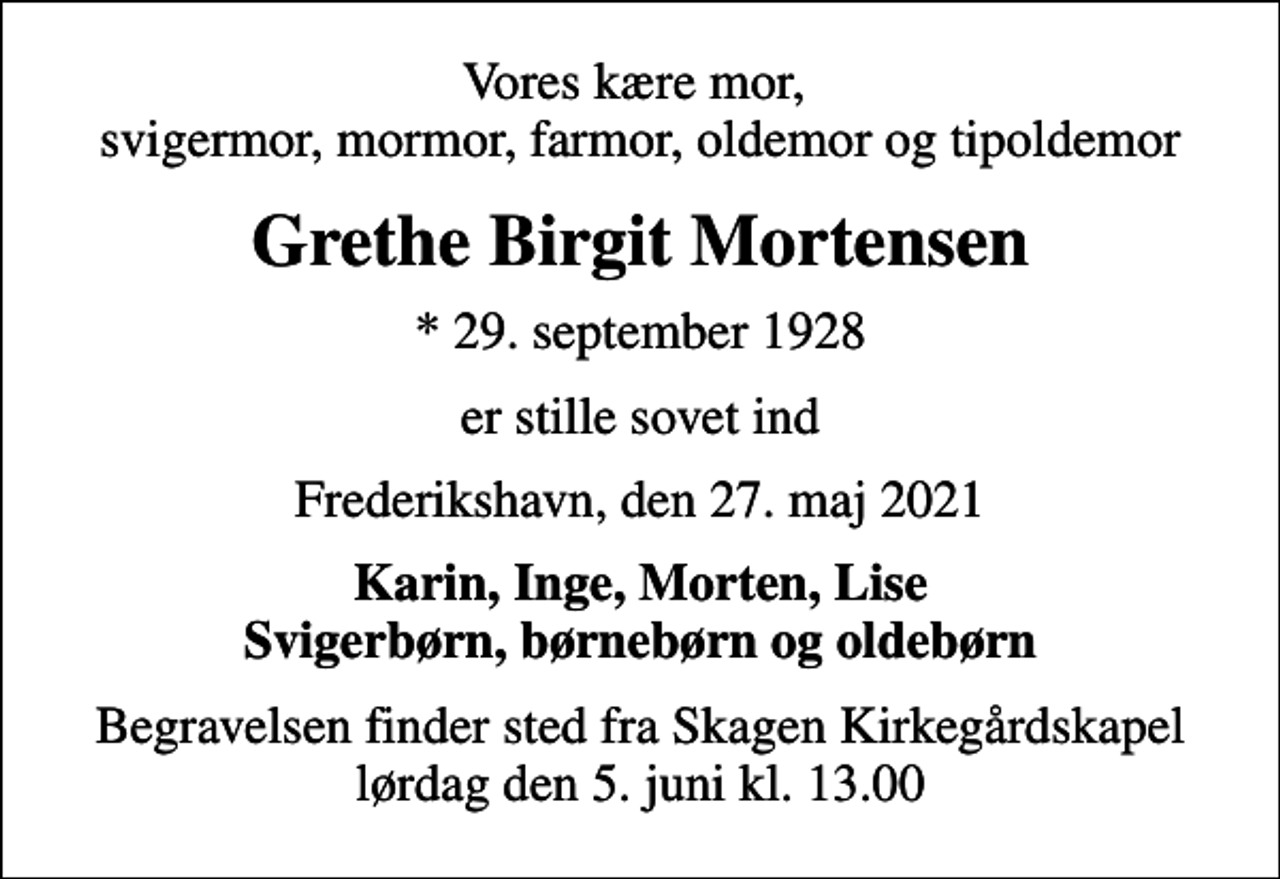 <p>Vores kære mor, svigermor, mormor, farmor, oldemor og tipoldemor<br />Grethe Birgit Mortensen<br />* 29. september 1928<br />er stille sovet ind<br />Frederikshavn, den 27. maj 2021<br />Karin, Inge, Morten, Lise Svigerbørn, børnebørn og oldebørn<br />Begravelsen finder sted fra Skagen Kirkegårdskapel lørdag den 5. juni kl. 13.00</p>