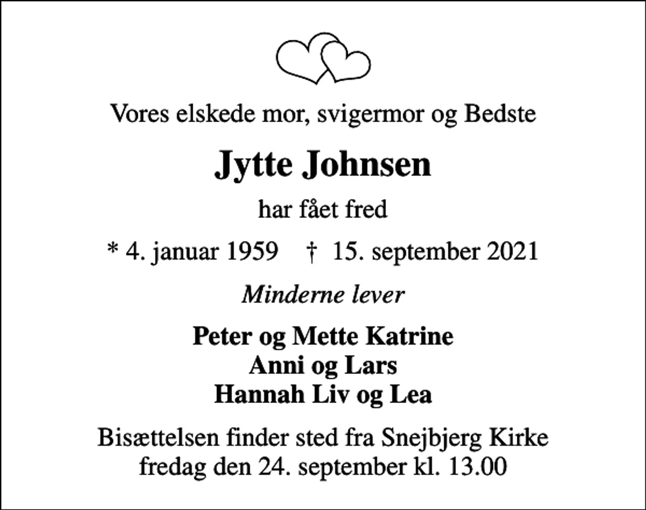 <p>Vores elskede mor, svigermor og Bedste<br />Jytte Johnsen<br />har fået fred<br />* 4. januar 1959 ✝ 15. september 2021<br />Minderne lever<br />Peter og Mette Katrine Anni og Lars Hannah Liv og Lea<br />Bisættelsen finder sted fra Snejbjerg Kirke fredag den 24. september kl. 13.00</p>