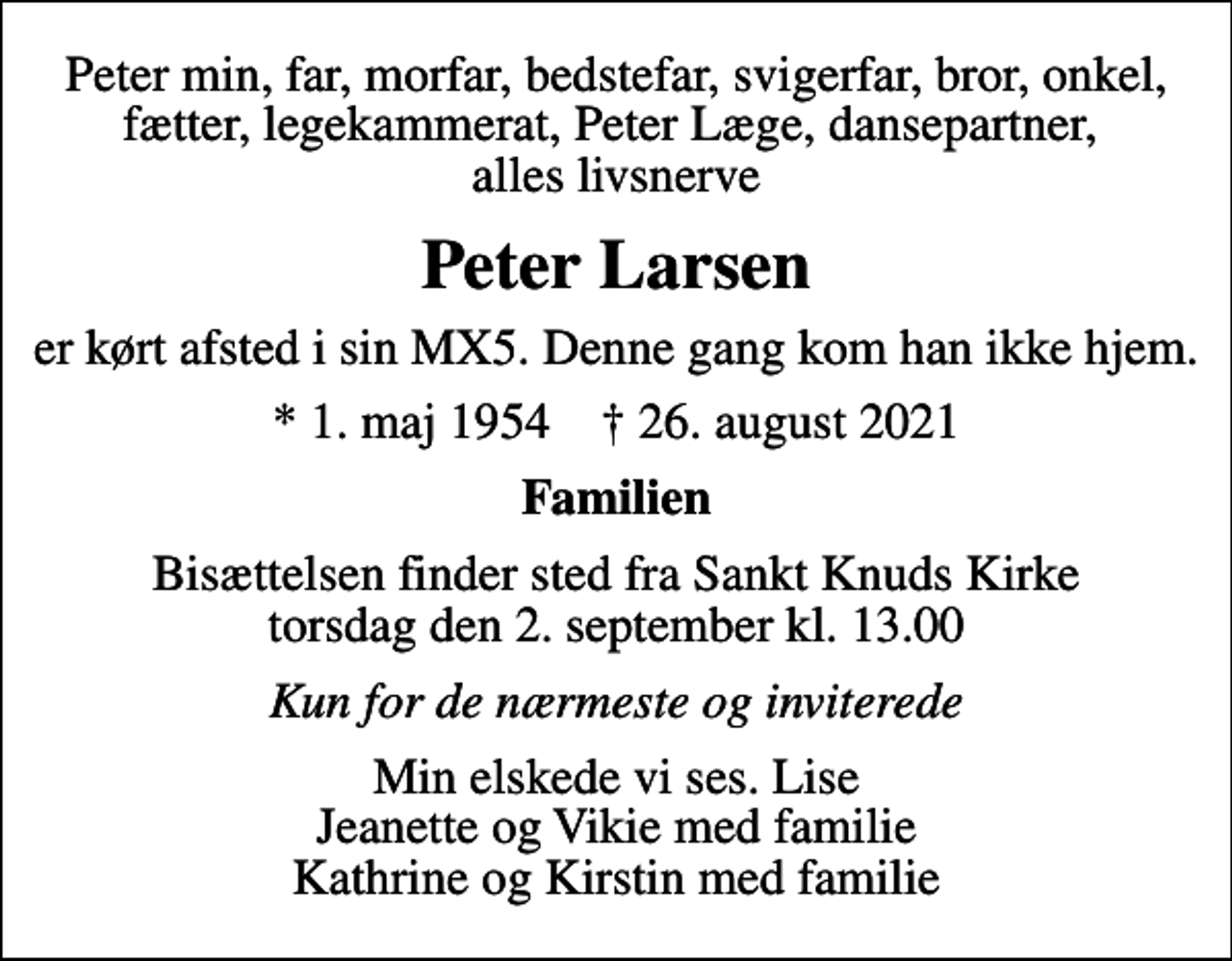 <p>Peter min, far, morfar, bedstefar, svigerfar, bror, onkel, fætter, legekammerat, Peter Læge, dansepartner, alles livsnerve<br />Peter Larsen<br />er kørt afsted i sin MX5. Denne gang kom han ikke hjem.<br />* 1. maj 1954 ✝ 26. august 2021<br />Familien<br />Bisættelsen finder sted fra Sankt Knuds Kirke torsdag den 2. september kl. 13.00<br />Kun for de nærmeste og inviterede<br />Min elskede vi ses. Lise Jeanette og Vikie med familie Kathrine og Kirstin med familie</p>