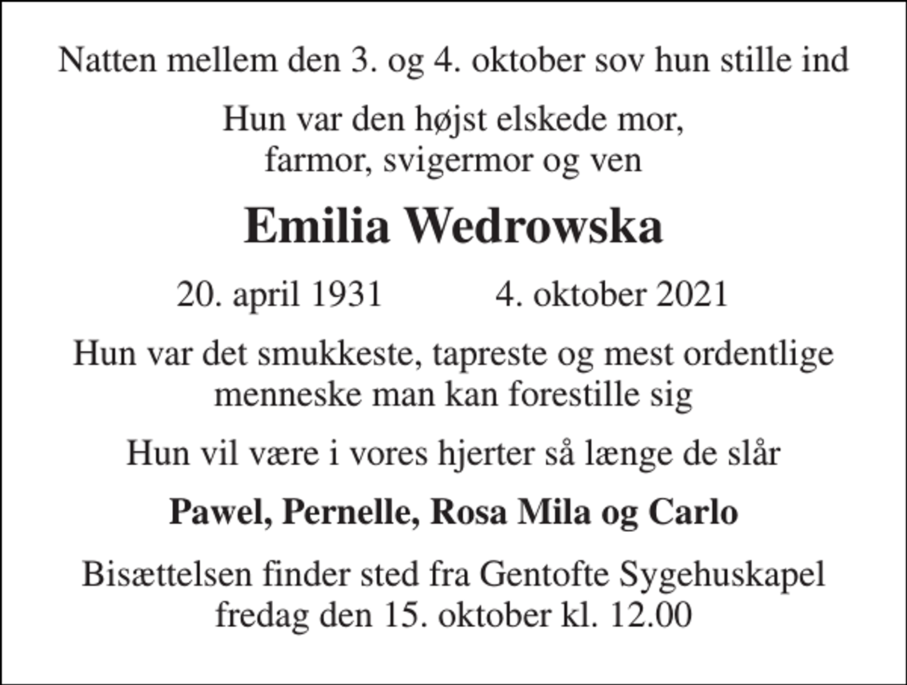 <p>Natten mellem den 3. og 4. oktober sov hun stille ind<br />Hun var den højst elskede mor, farmor, svigermor og ven<br />Emilia Wedrowska<br />20. april 1931​ 4. oktober 2021<br />Hun var det smukkeste, tapreste og mest ordentlige menneske man kan forestille sig<br />Hun vil være i vores hjerter så længe de slår<br />Pawel, Pernelle, Rosa Mila og Carlo<br />Bisættelsen​ finder sted fra Gentofte Sygehuskapel​ fredag den 15. oktober​ kl. 12.00</p>