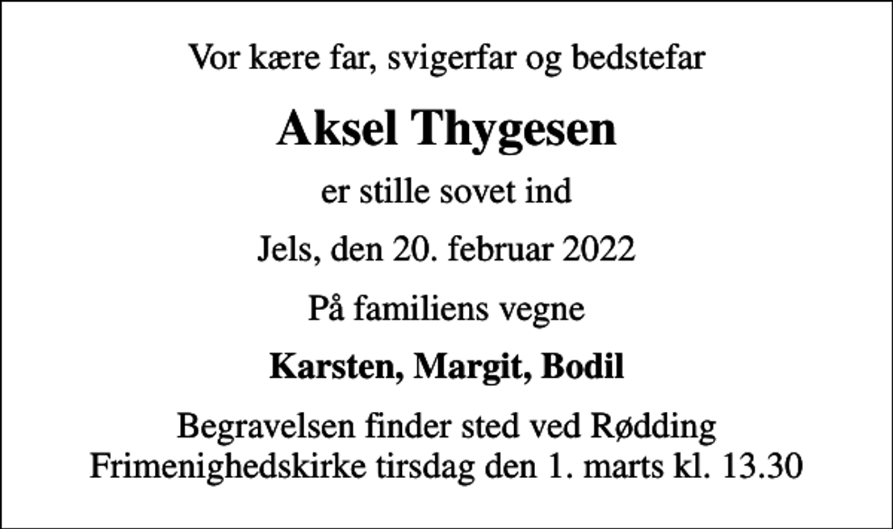 <p>Vor kære far, svigerfar og bedstefar<br />Aksel Thygesen<br />er stille sovet ind<br />Jels, den 20. februar 2022<br />På familiens vegne<br />Karsten, Margit, Bodil<br />Begravelsen finder sted ved Rødding Frimenighedskirke tirsdag den 1. marts kl. 13.30</p>