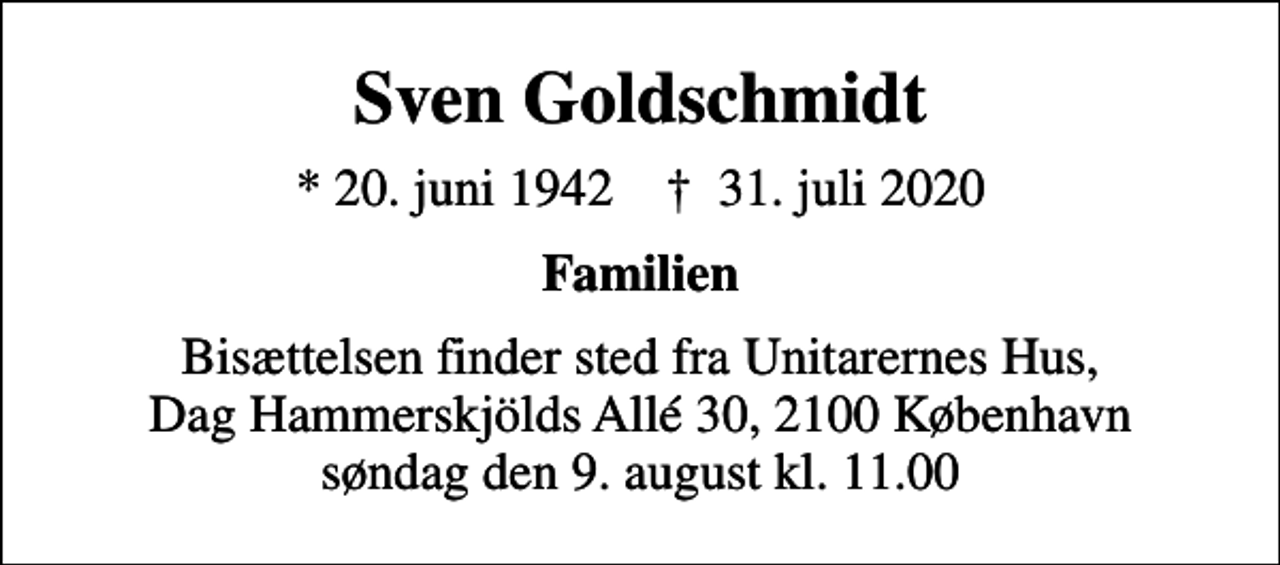 <p>Sven Goldschmidt<br />* 20. juni 1942 ✝ 31. juli 2020<br />Familien<br />Bisættelsen finder sted fra Unitarernes Hus, Dag Hammerskjölds Allé 30, 2100 København søndag den 9. august kl. 11.00</p>