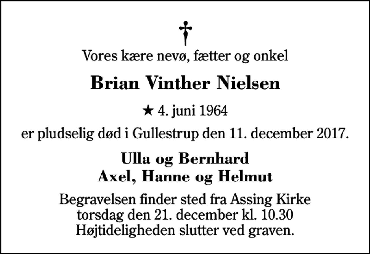 <p>Vores kære nevø, fætter og onkel<br />Brian Vinther Nielsen<br />* 4. juni 1964<br />er pludselig død i Gullestrup den 11. december 2017.<br />Ulla og Bernhard Axel, Hanne og Helmut<br />Begravelsen finder sted fra Assing Kirke torsdag den 21. december kl. 10.30 Højtideligheden slutter ved graven.</p>