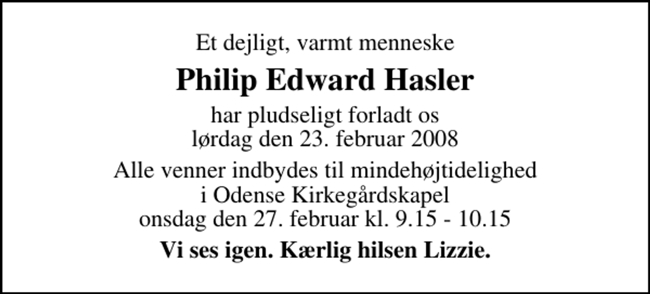 <p>Et dejligt, varmt menneske<br />Philip Edward Hasler<br />har pludseligt forladt os lørdag den 23. februar 2008<br />Alle venner indbydes til mindehøjtidelighed i Odense Kirkegårdskapel onsdag den 27. februar kl. 9.15 - 10.15<br />Vi ses igen. Kærlig hilsen Lizzie.</p>