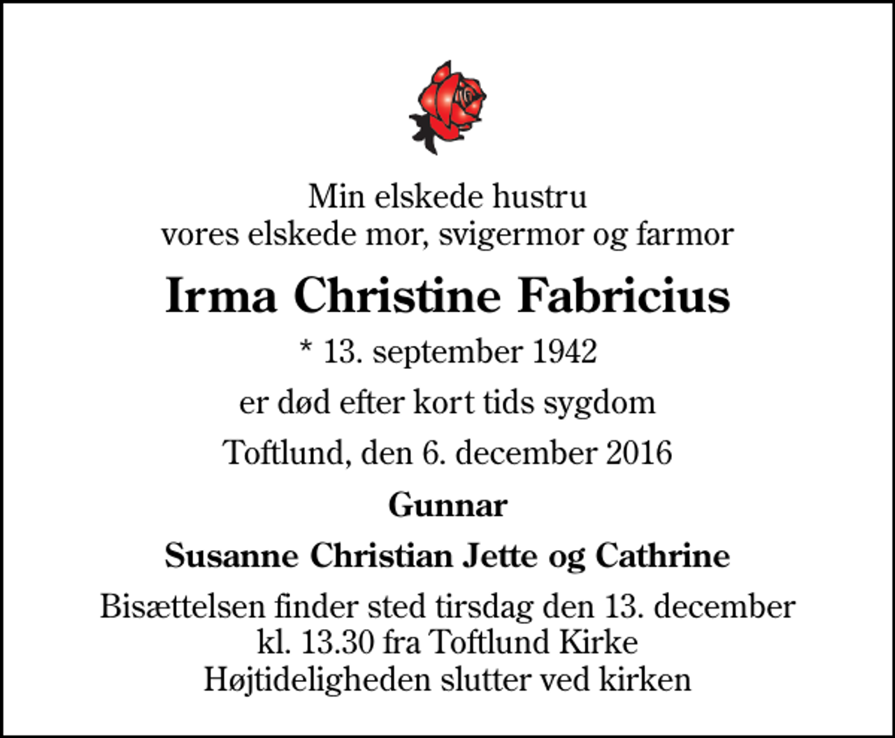 <p>Min elskede hustru vores elskede mor, svigermor og farmor<br />Irma Christine Fabricius<br />* 13. september 1942<br />er død efter kort tids sygdom<br />Toftlund, den 6. december 2016<br />Gunnar<br />Susanne, Christian, Jette og Cathrine<br />Bisættelsen finder sted tirsdag den 13. december kl. 13.30 fra Toftlund Kirke Højtideligheden slutter ved kirken</p>
