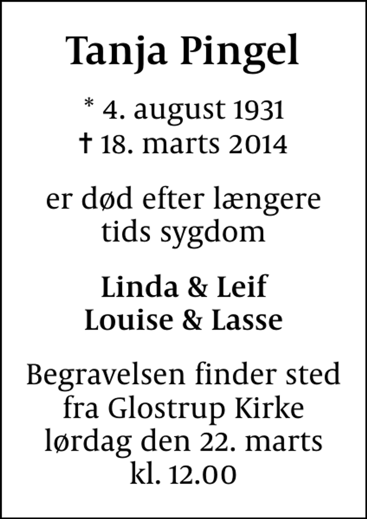 <p>Tanja Pingel<br />* 4. august 1931<br />✝ 18. marts 2014<br />er død efter længere tids sygdom<br />Linda &amp; Leif Louise &amp; Lasse<br />Begravelsen finder sted fra Glostrup Kirke lørdag den 22. marts kl. 12.00</p>