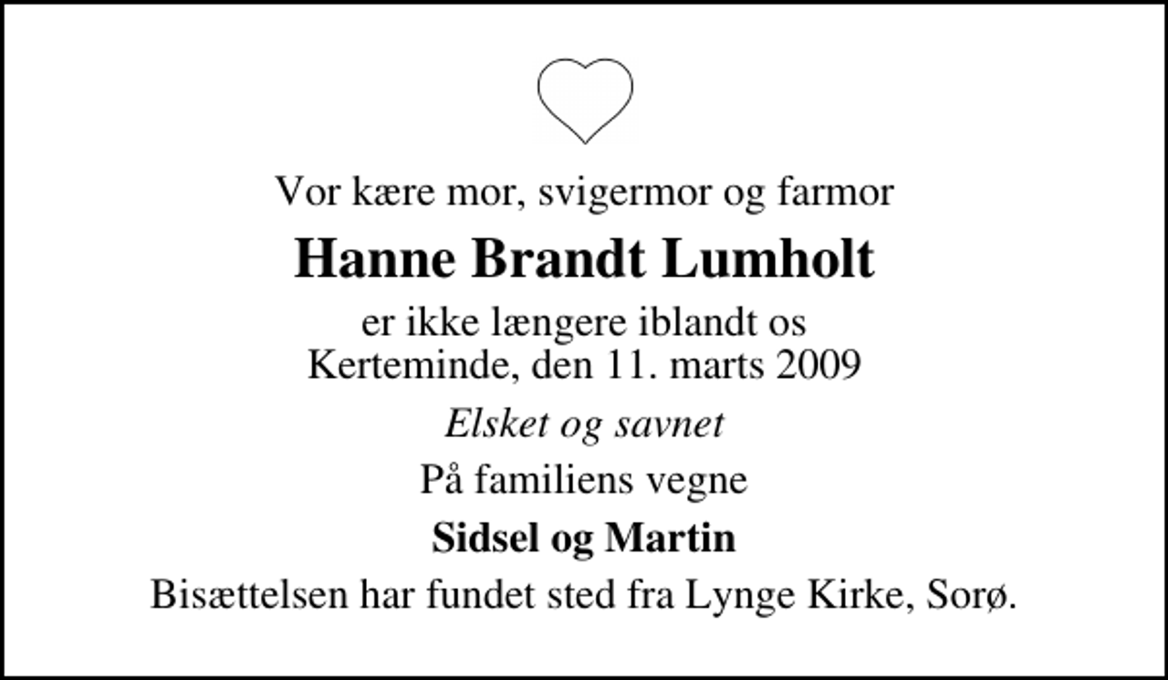 <p>Vor kære mor, svigermor og farmor<br />Hanne Brandt Lumholt<br />er ikke længere iblandt os Kerteminde, den 11. marts 2009<br />Elsket og savnet<br />På familiens vegne<br />Sidsel og Martin<br />Bisættelsen har fundet sted fra Lynge Kirke, Sorø.</p>