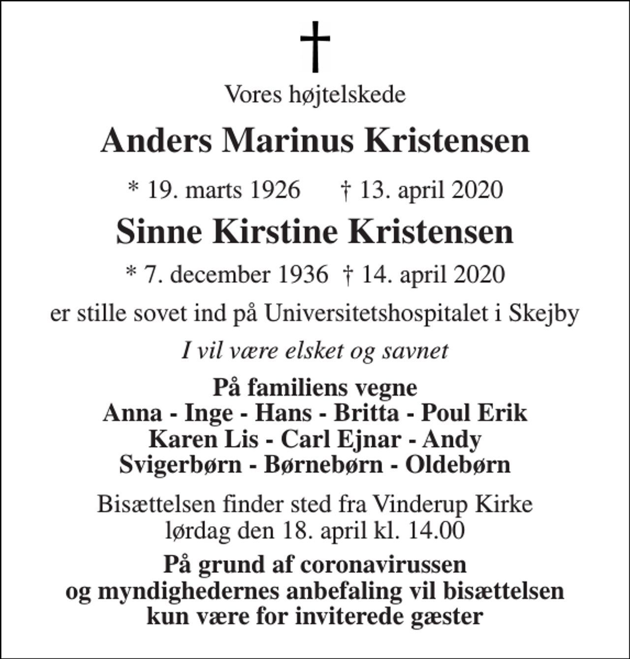 <p>Vores højtelskede<br />Anders Marinus Kristensen<br />* 19. marts 1926 † 13. april 2020<br />Sinne Kirstine Kristensen<br />* 7. december 1936 † 14. april 2020<br />er stille sovet ind på Universitetshospitalet i Skejby<br />I vil være elsket og savnet<br />På familiens vegne Anna - Inge - Hans - Britta - Poul Erik Karen Lis - Carl Ejnar - Andy Svigerbørn - Børnebørn - Oldebørn<br />Bisættelsen​ finder sted fra Vinderup Kirke​ lørdag den 18. april​ kl. 14.00<br />På grund af coronavirussen og myndighedernes anbefaling vil bisættelsen kun være for inviterede gæster</p>