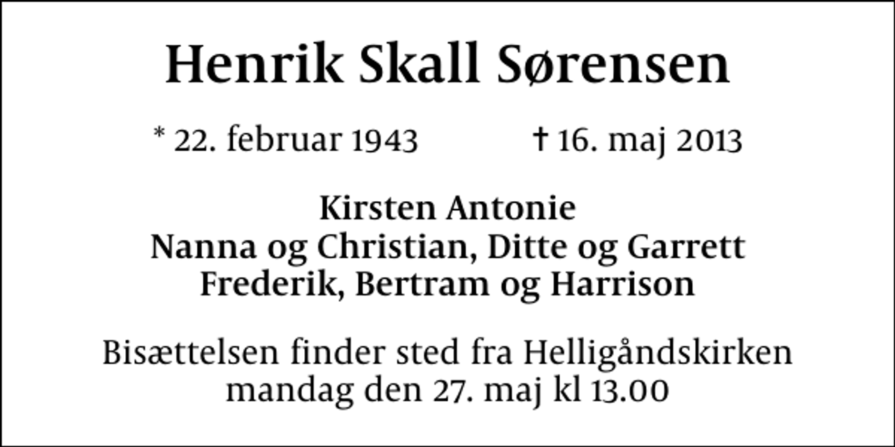 <p>Henrik Skall Sørensen<br />* 22. februar 1943 ✝ 16. maj 2013<br />Kirsten Antonie Nanna og Christian, Ditte og Garrett Frederik, Bertram og Harrison<br />Bisættelsen finder sted fra Helligåndskirken mandag den 27. maj kl 13.00</p>