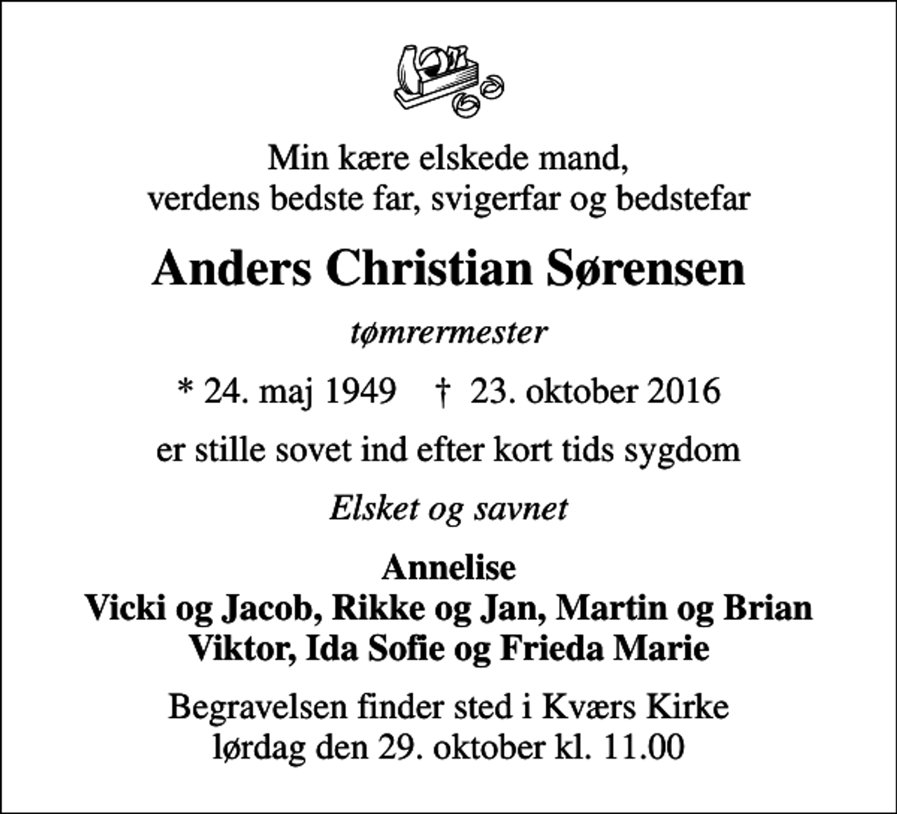 <p>Min kære elskede mand, verdens bedste far, svigerfar og bedstefar<br />Anders Christian Sørensen<br />tømrermester<br />* 24. maj 1949 ✝ 23. oktober 2016<br />er stille sovet ind efter kort tids sygdom<br />Elsket og savnet<br />Annelise Vicki og Jacob, Rikke og Jan, Martin og Brian Viktor, Ida Sofie og Frieda Marie<br />Begravelsen finder sted i Kværs Kirke lørdag den 29. oktober kl. 11.00</p>