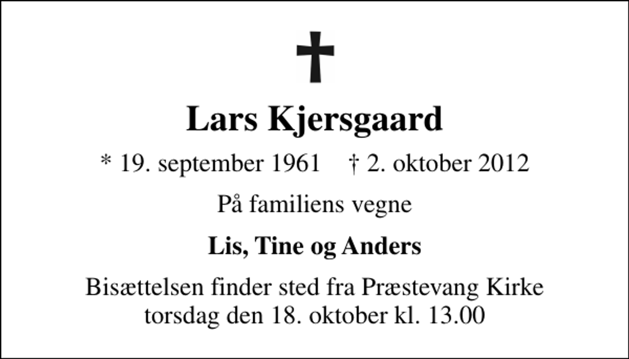 <p>Lars Kjersgaard<br />* 19. september 1961 ✝ 2. oktober 2012<br />På familiens vegne<br />Lis, Tine og Anders<br />Bisættelsen finder sted fra Præstevang Kirke torsdag den 18. oktober kl. 13.00</p>
