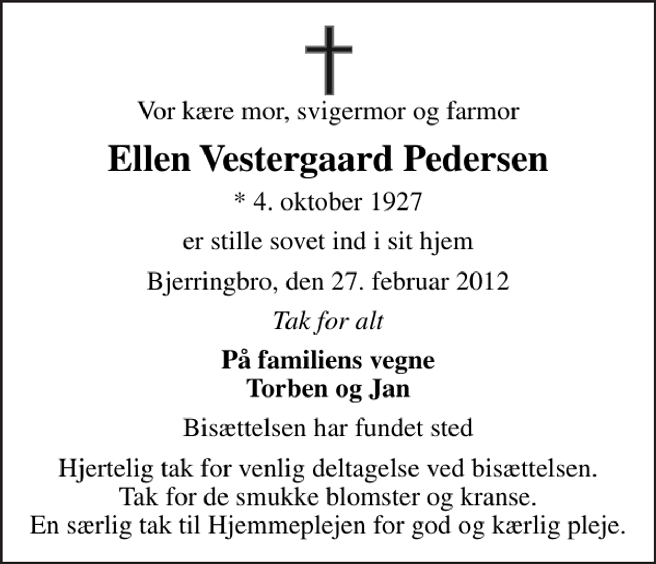 <p>Vor kære mor, svigermor og farmor<br />Ellen Vestergaard Pedersen<br />* 4. oktober 1927<br />er stille sovet ind i sit hjem<br />Bjerringbro, den 27. februar 2012<br />Tak for alt<br />På familiens vegne Torben og Jan<br />Bisættelsen har fundet sted<br />Hjertelig tak for venlig deltagelse ved bisættelsen. Tak for de smukke blomster og kranse. En særlig tak til Hjemmeplejen for god og kærlig pleje.</p>