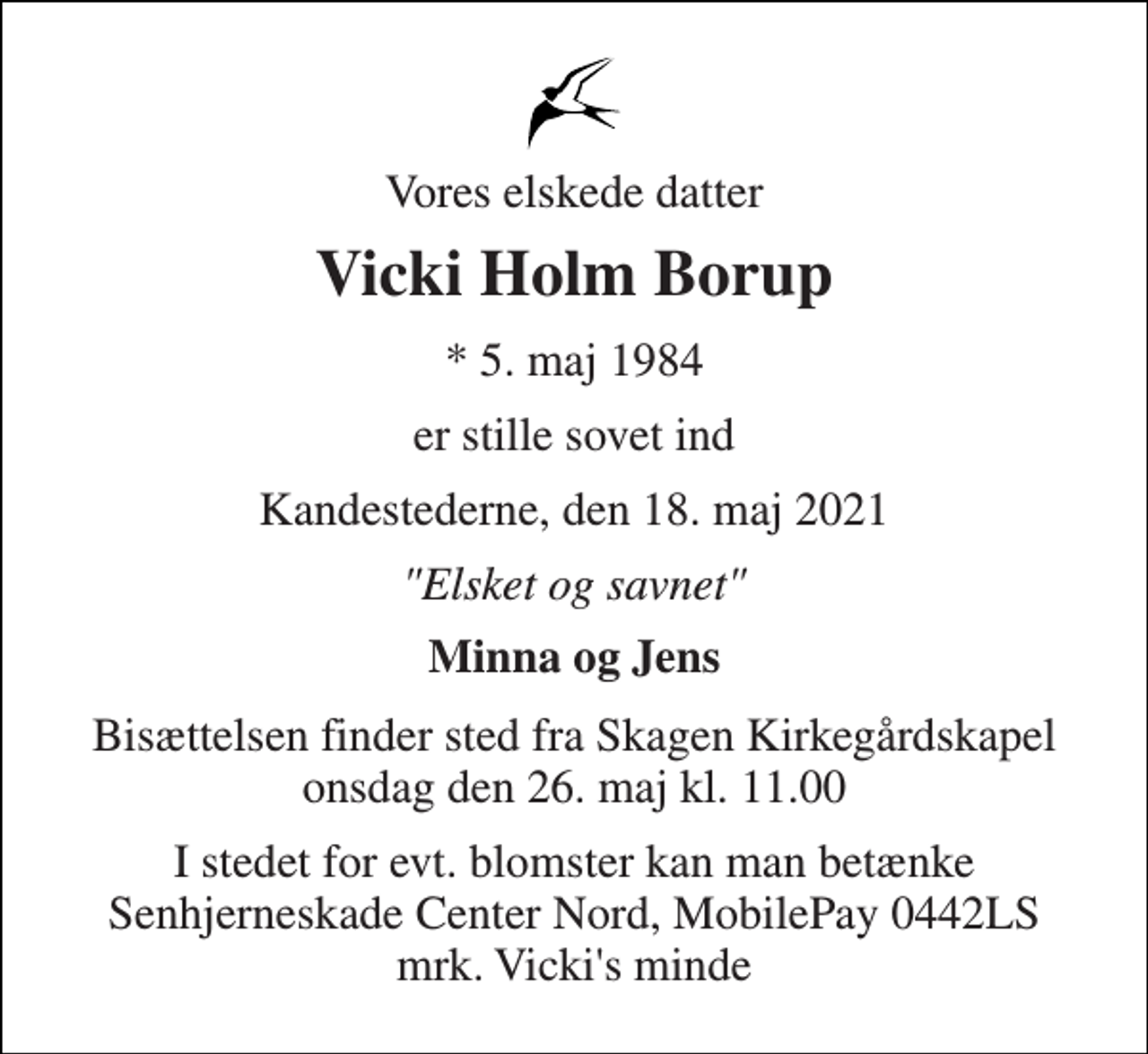 <p>Vores elskede datter<br />Vicki Holm Borup<br />*​ 5. maj 1984<br />er stille sovet ind<br />Kandestederne, den 18. maj 2021<br />"Elsket og savnet"<br />Minna og Jens<br />Bisættelsen​ finder sted fra Skagen Kirkegårdskapel​ onsdag den 26. maj​ kl. 11.00<br />I stedet for evt. blomster kan man betænke Senhjerneskade Center Nord, MobilePay 0442LS mrk. Vicki's minde</p>