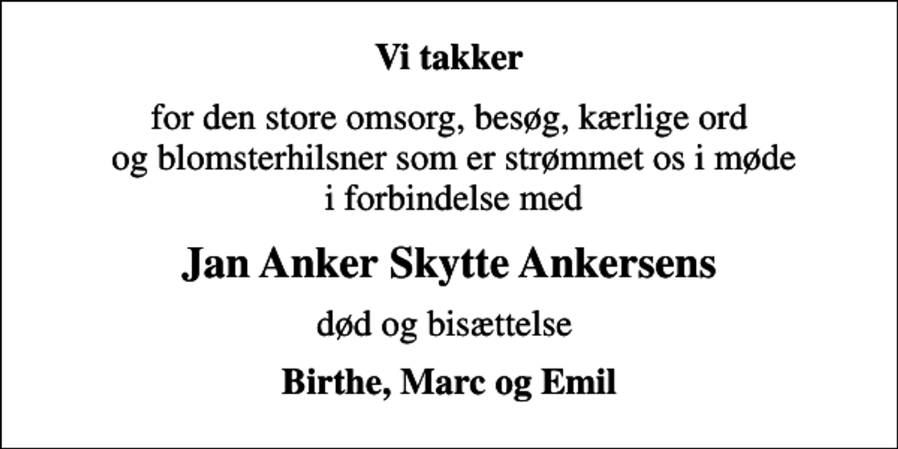 <p>Vi takker<br />for den store omsorg, besøg, kærlige ord og blomsterhilsner som er strømmet os i møde i forbindelse med<br />Jan Anker Skytte Ankersens<br />død og bisættelse<br />Birthe, Marc og Emil</p>