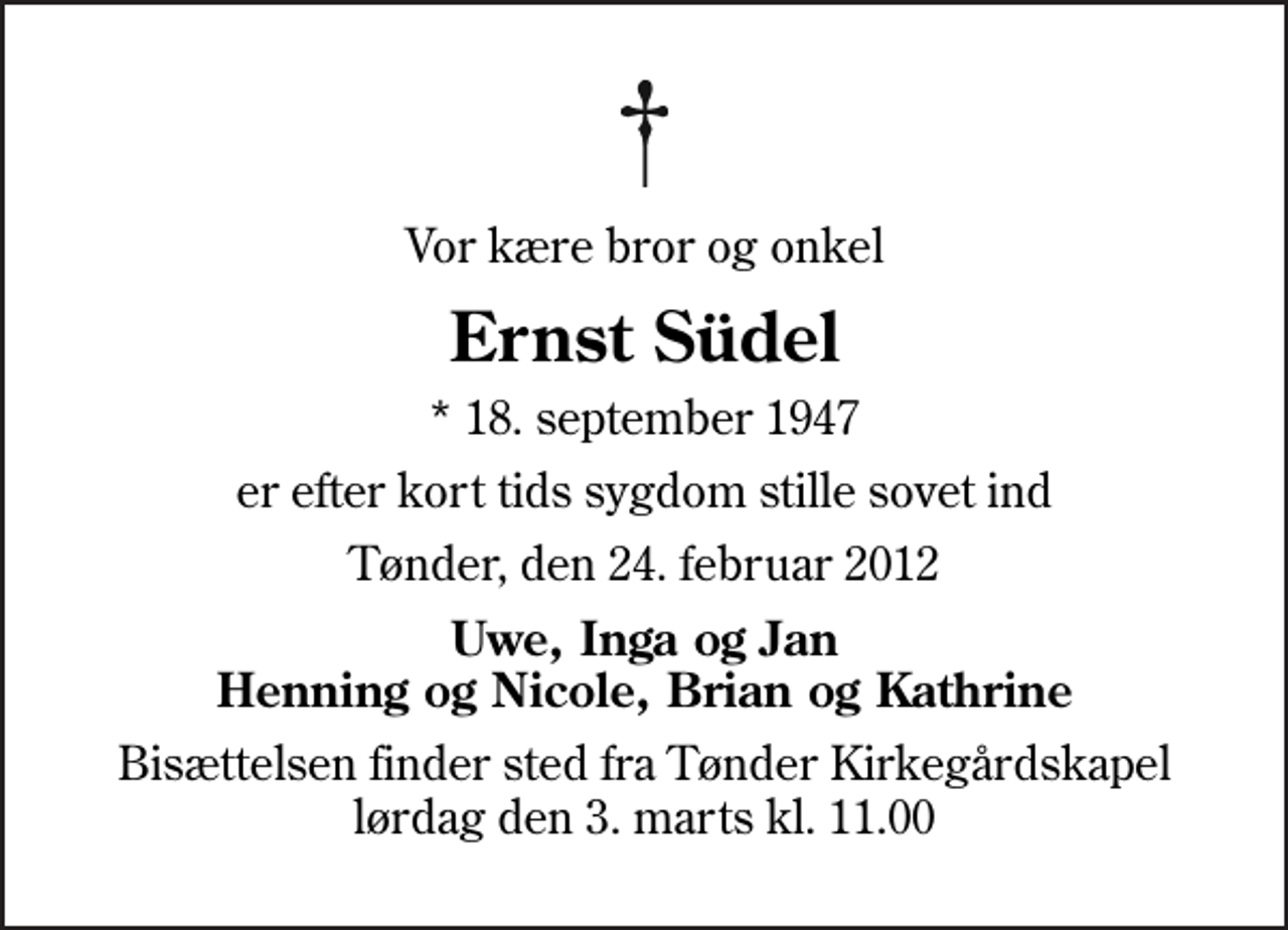 <p>Vor kære bror og onkel<br />Ernst Südel<br />* 18. september 1947<br />er efter kort tids sygdom stille sovet ind<br />Tønder, den 24. februar 2012<br />Uwe, Inga og Jan Henning og Nicole, Brian og Kathrine<br />Bisættelsen finder sted fra Tønder Kirkegårdskapel lørdag den 3. marts kl. 11.00</p>