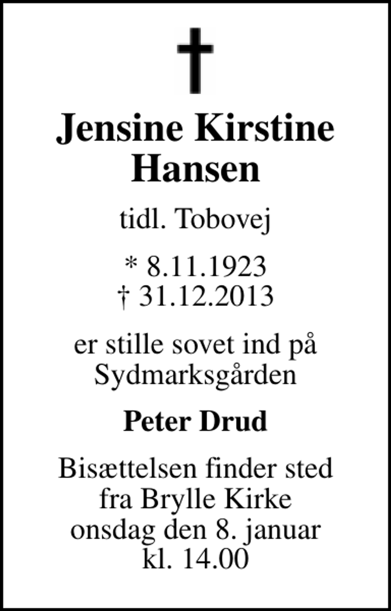<p>Jensine Kirstine Hansen<br />tidl. Tobovej<br />* 8.11.1923<br />✝ 31.12.2013<br />er stille sovet ind på Sydmarksgården<br />Peter Drud<br />Bisættelsen finder sted fra Brylle Kirke onsdag den 8. januar kl. 14.00</p>