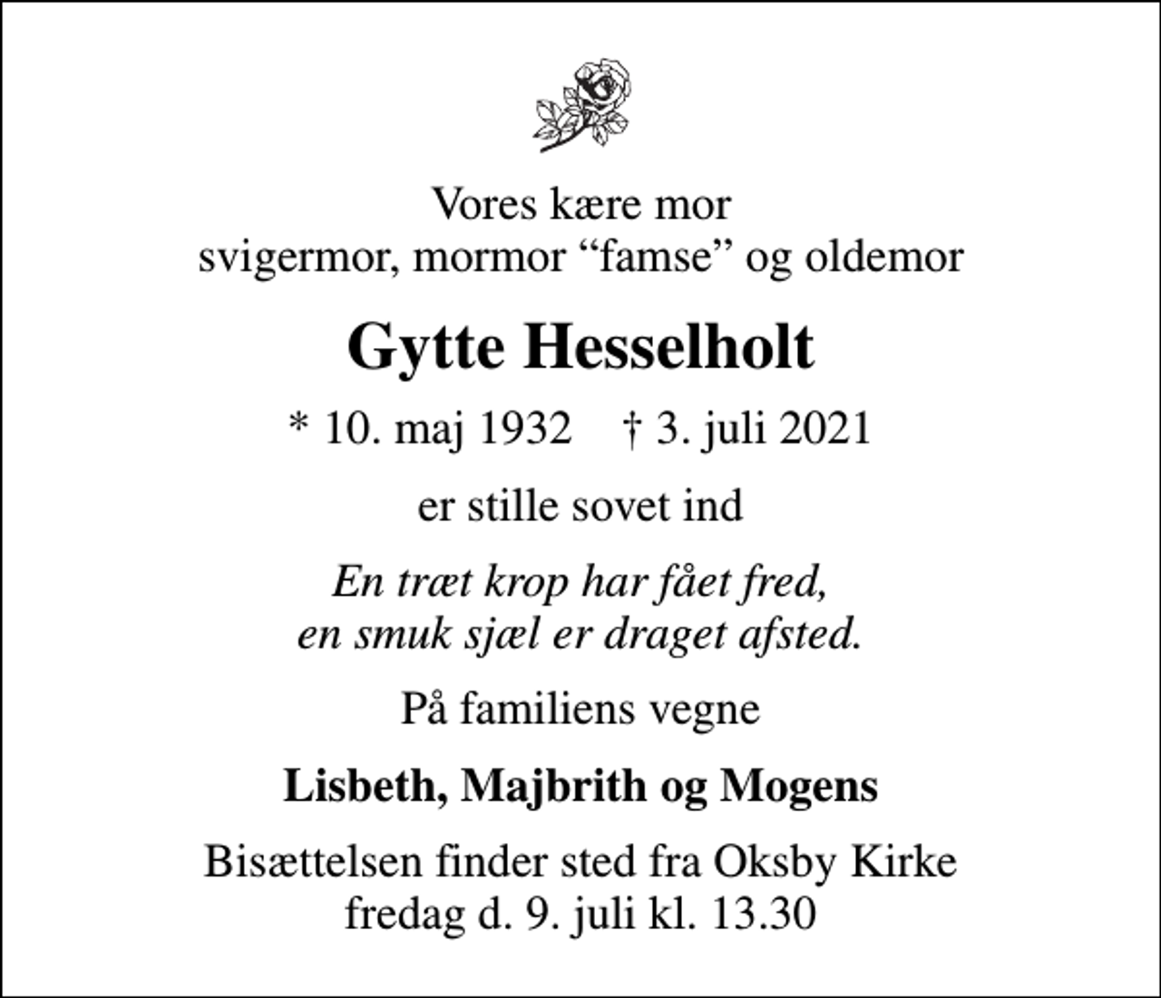 <p>Vores kære mor svigermor, mormor famse og oldemor<br />Gytte Hesselholt<br />* 10. maj 1932 ✝ 3. juli 2021<br />er stille sovet ind<br />En træt krop har fået fred, en smuk sjæl er draget afsted.<br />På familiens vegne<br />Lisbeth, Majbrith og Mogens<br />Bisættelsen finder sted fra Oksby Kirke fredag d. 9. juli kl. 13.30</p>