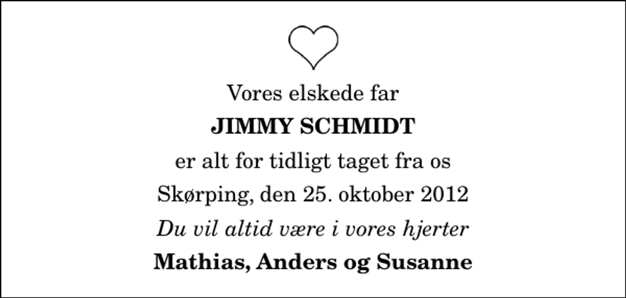 <p>Vores elskede far<br />Jimmy Schmidt<br />er alt for tidligt taget fra os<br />Skørping, den 25. oktober 2012<br />Du vil altid være i vores hjerter<br />Mathias, Anders og Susanne</p>